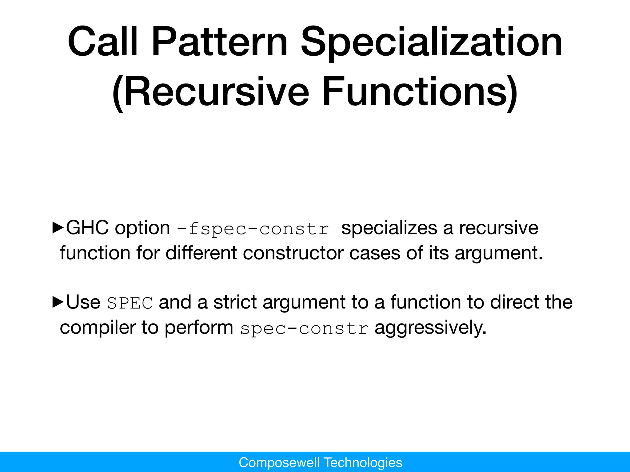 Composewell Technologies
Call Pattern Specialization
(Recursive Functions)
‣GHC option -fspec-constr specializes a recursive
function for diﬀerent constructor cases of its argument.

‣Use SPEC and a strict argument to a function to direct the
compiler to perform spec-constr aggressively.
 