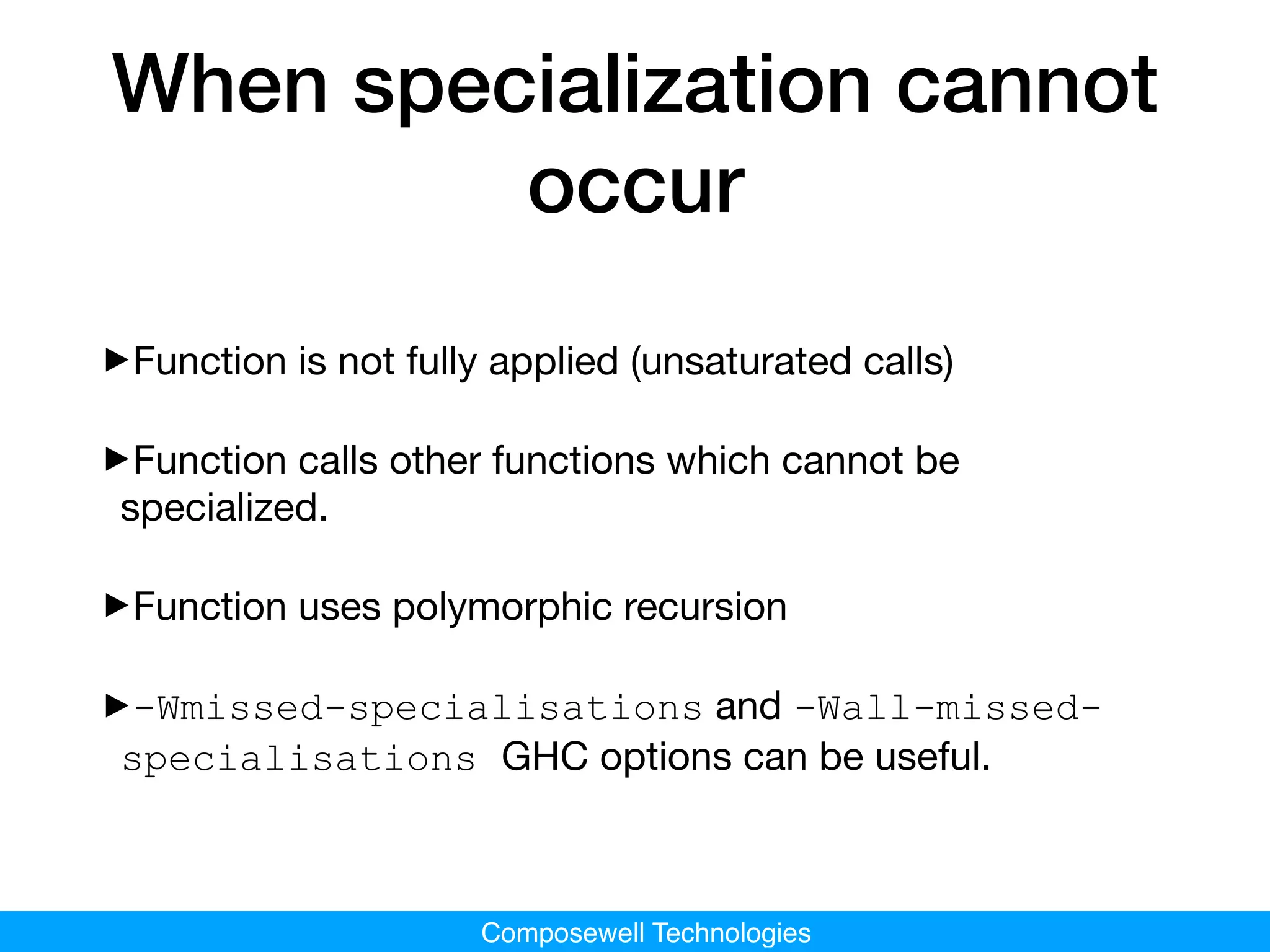 Composewell Technologies
When specialization cannot
occur
‣Function is not fully applied (unsaturated calls)

‣Function calls other functions which cannot be
specialized.

‣Function uses polymorphic recursion

‣-Wmissed-specialisations and -Wall-missed-
specialisations GHC options can be useful.
 