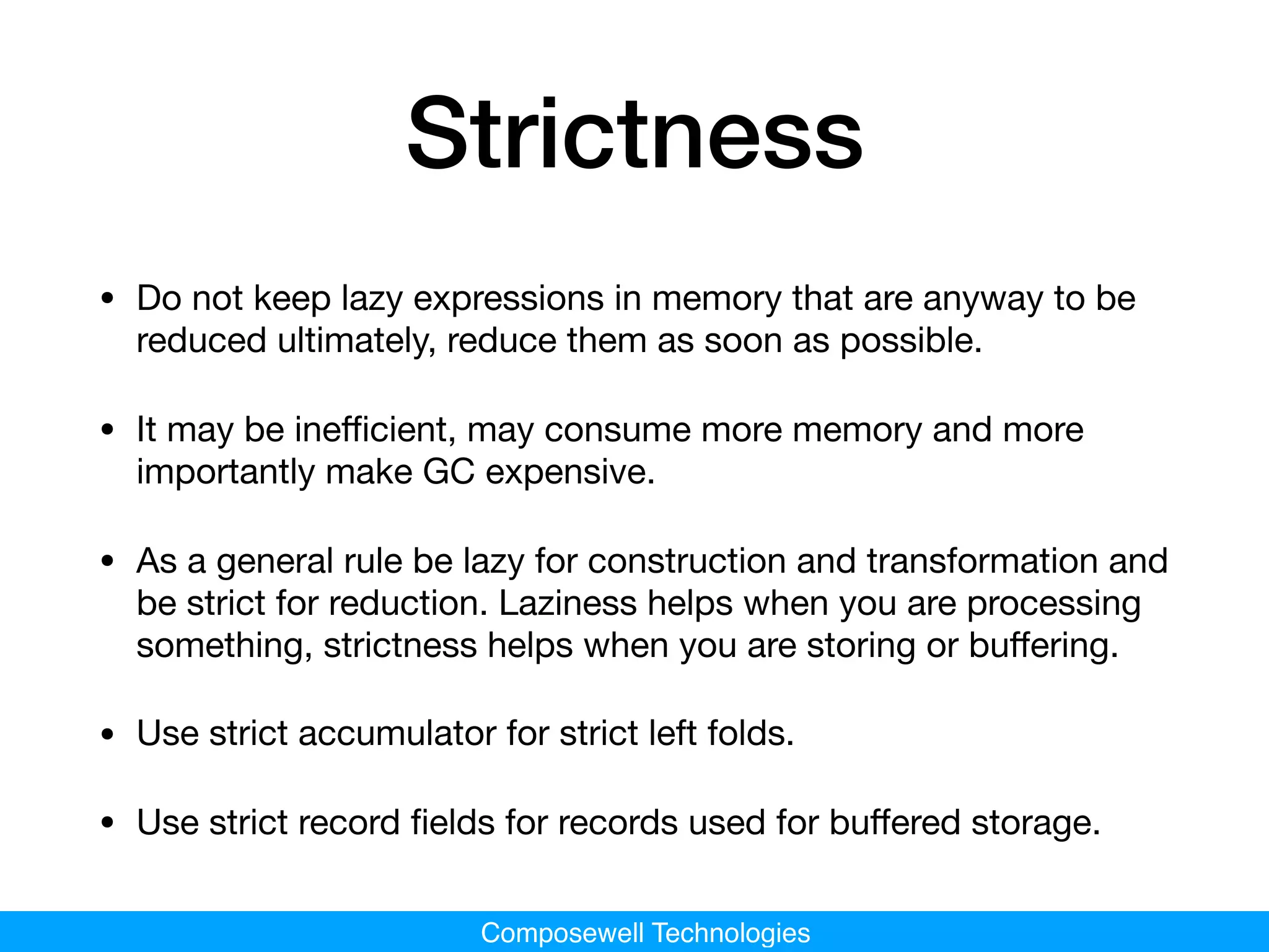 Composewell Technologies
Strictness
• Do not keep lazy expressions in memory that are anyway to be
reduced ultimately, reduce them as soon as possible.

• It may be ineﬃcient, may consume more memory and more
importantly make GC expensive.

• As a general rule be lazy for construction and transformation and
be strict for reduction. Laziness helps when you are processing
something, strictness helps when you are storing or buﬀering.

• Use strict accumulator for strict left folds.

• Use strict record ﬁelds for records used for buﬀered storage.
 
