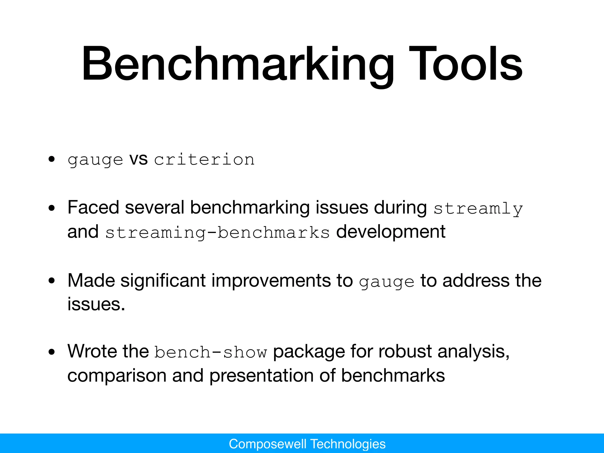 Composewell Technologies
Benchmarking Tools
• gauge vs criterion

• Faced several benchmarking issues during streamly
and streaming-benchmarks development

• Made signiﬁcant improvements to gauge to address the
issues.

• Wrote the bench-show package for robust analysis,
comparison and presentation of benchmarks
 