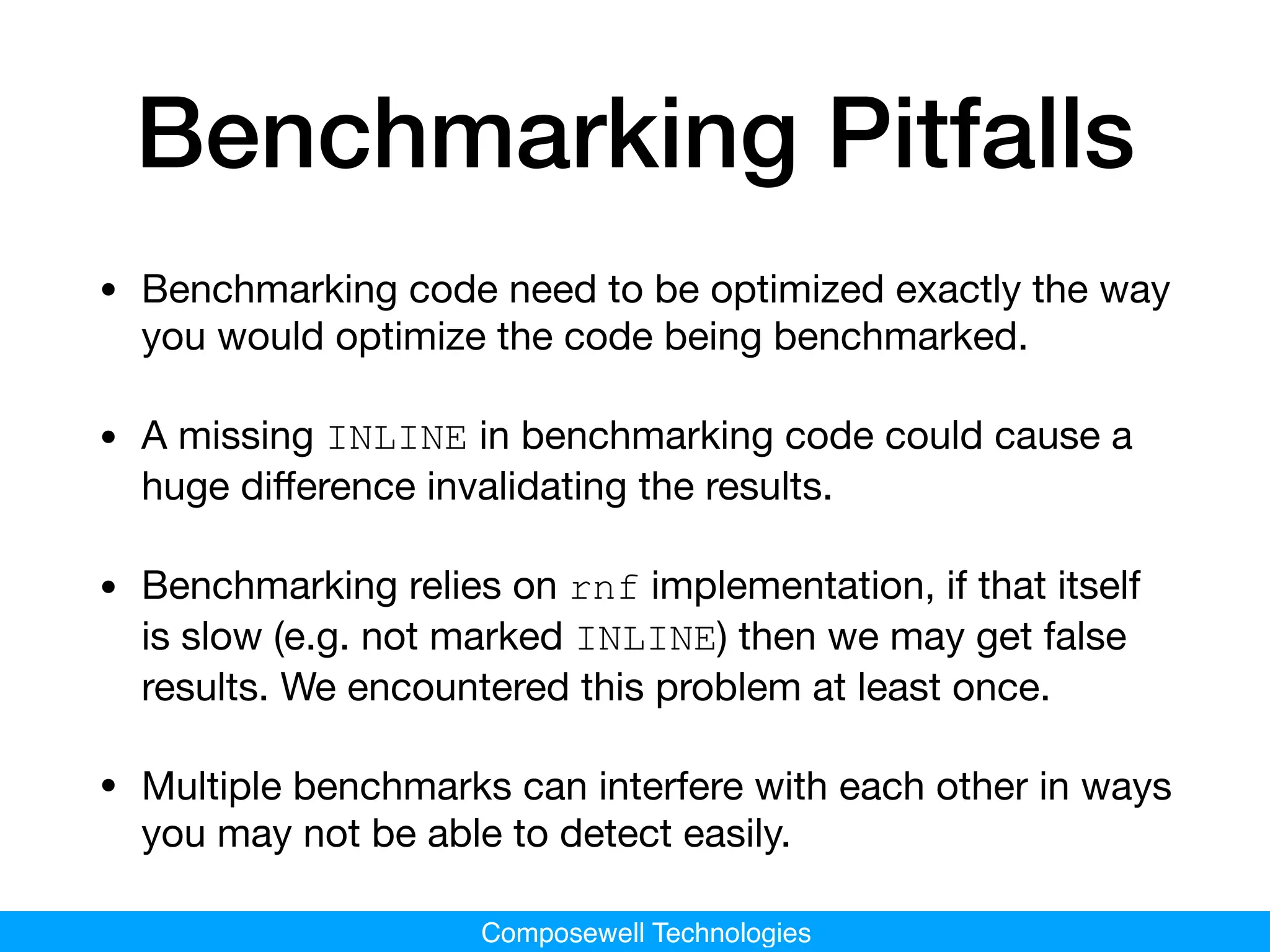 Composewell Technologies
Benchmarking Pitfalls
• Benchmarking code need to be optimized exactly the way
you would optimize the code being benchmarked.

• A missing INLINE in benchmarking code could cause a
huge diﬀerence invalidating the results.

• Benchmarking relies on rnf implementation, if that itself
is slow (e.g. not marked INLINE) then we may get false
results. We encountered this problem at least once.

• Multiple benchmarks can interfere with each other in ways
you may not be able to detect easily.
 