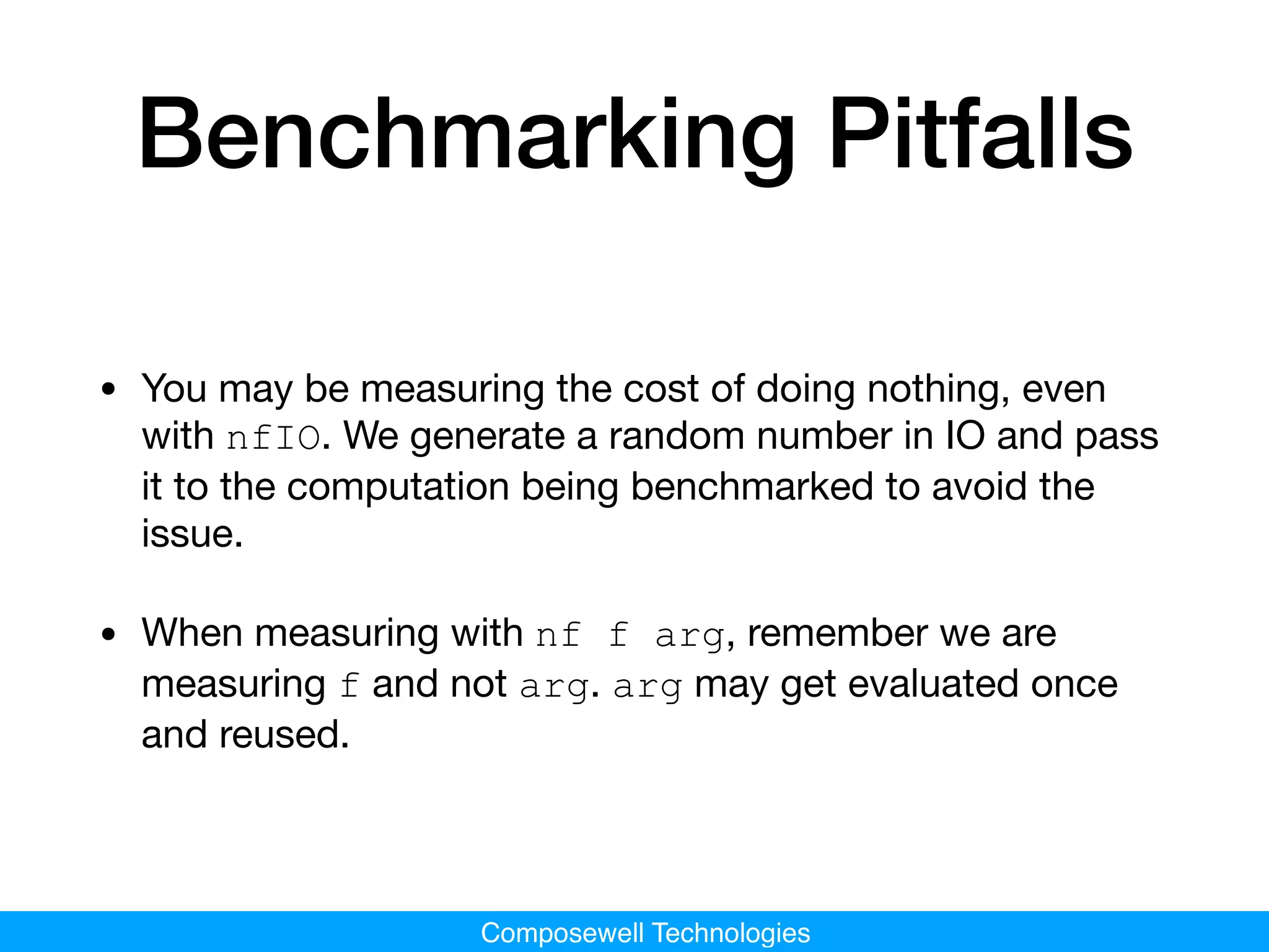 Composewell Technologies
Benchmarking Pitfalls
• You may be measuring the cost of doing nothing, even
with nfIO. We generate a random number in IO and pass
it to the computation being benchmarked to avoid the
issue.

• When measuring with nf f arg, remember we are
measuring f and not arg. arg may get evaluated once
and reused.
 