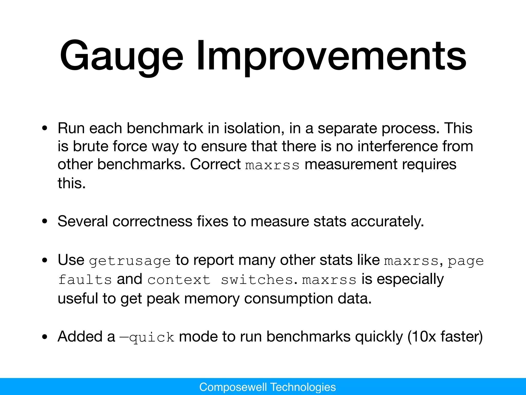 Composewell Technologies
Gauge Improvements
• Run each benchmark in isolation, in a separate process. This
is brute force way to ensure that there is no interference from
other benchmarks. Correct maxrss measurement requires
this.

• Several correctness ﬁxes to measure stats accurately.

• Use getrusage to report many other stats like maxrss, page
faults and context switches. maxrss is especially
useful to get peak memory consumption data.

• Added a —quick mode to run benchmarks quickly (10x faster)
 
