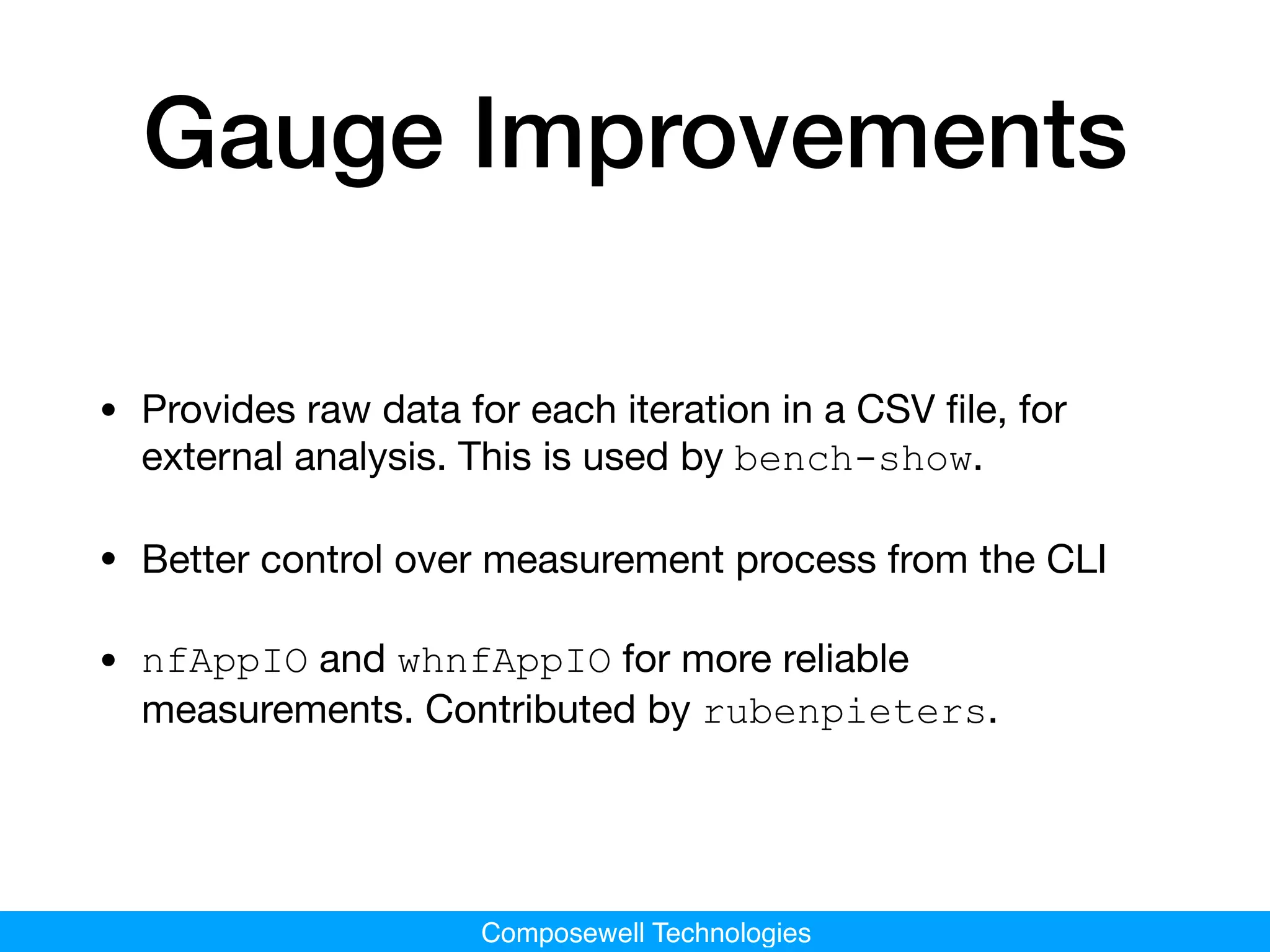 Composewell Technologies
Gauge Improvements
• Provides raw data for each iteration in a CSV ﬁle, for
external analysis. This is used by bench-show.

• Better control over measurement process from the CLI

• nfAppIO and whnfAppIO for more reliable
measurements. Contributed by rubenpieters.
 