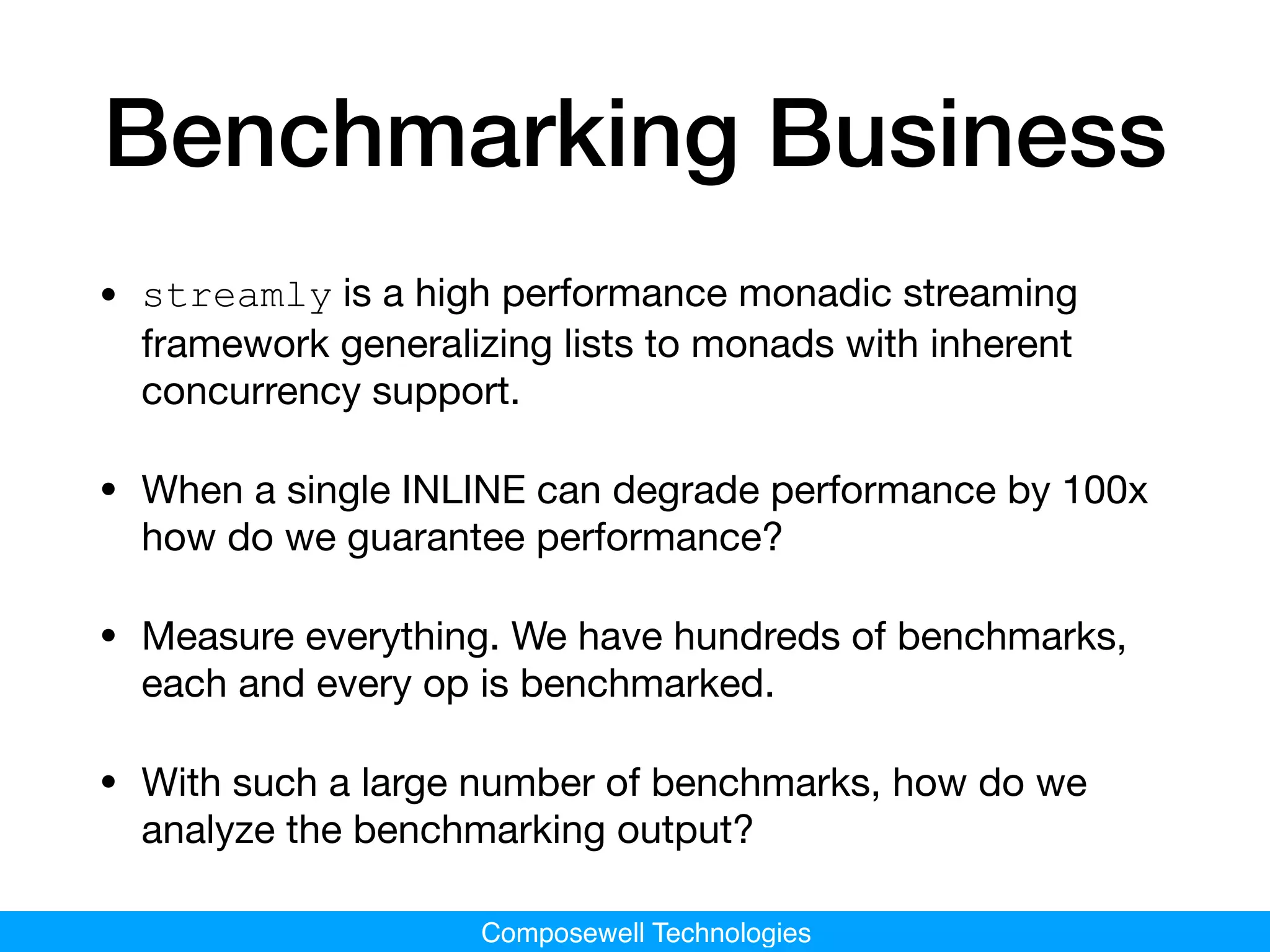 Composewell Technologies
Benchmarking Business
• streamly is a high performance monadic streaming
framework generalizing lists to monads with inherent
concurrency support.

• When a single INLINE can degrade performance by 100x
how do we guarantee performance?

• Measure everything. We have hundreds of benchmarks,
each and every op is benchmarked.

• With such a large number of benchmarks, how do we
analyze the benchmarking output?
 
