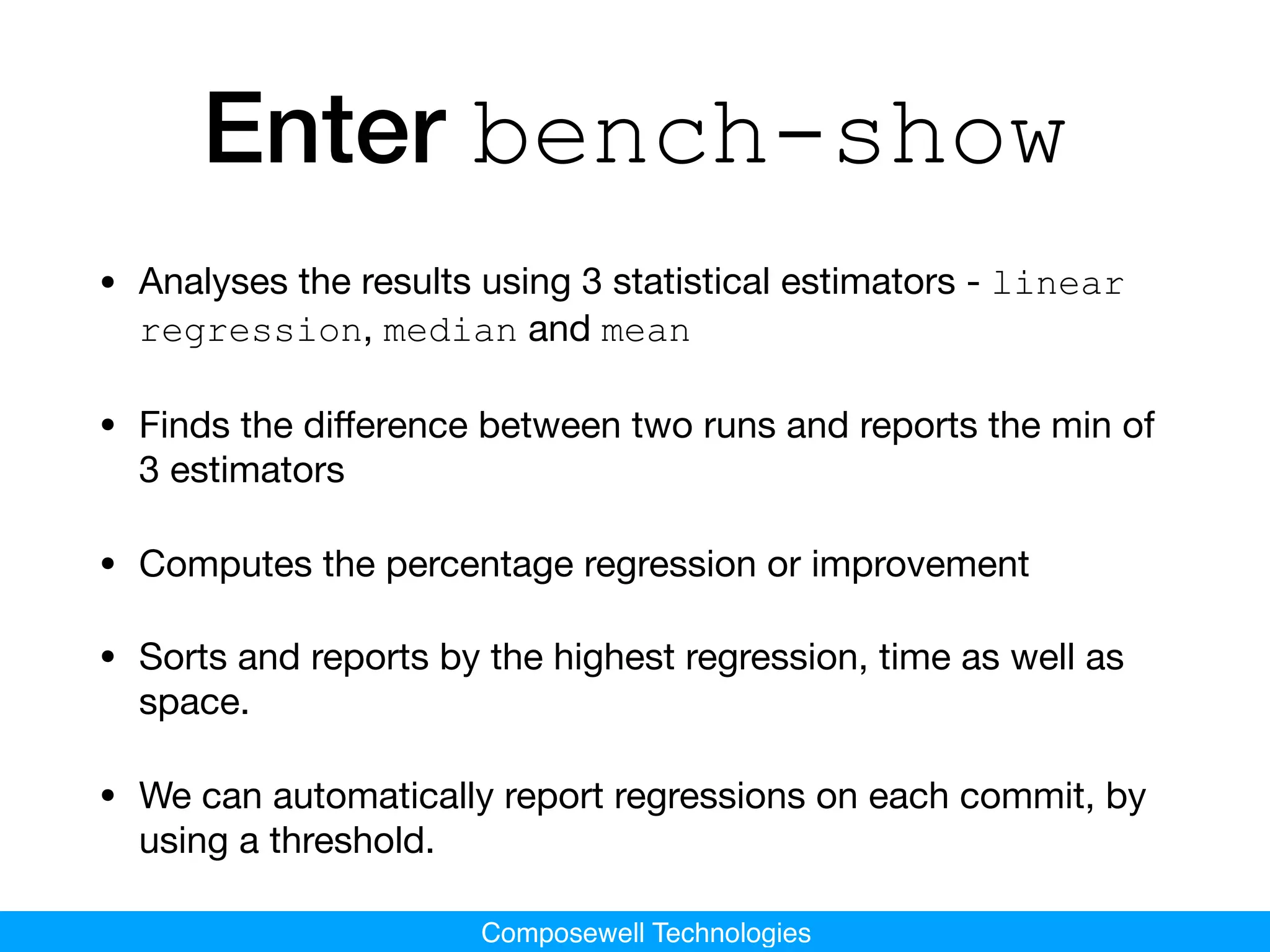 Composewell Technologies
Enter bench-show
• Analyses the results using 3 statistical estimators - linear
regression, median and mean
• Finds the diﬀerence between two runs and reports the min of
3 estimators

• Computes the percentage regression or improvement

• Sorts and reports by the highest regression, time as well as
space.

• We can automatically report regressions on each commit, by
using a threshold.
 