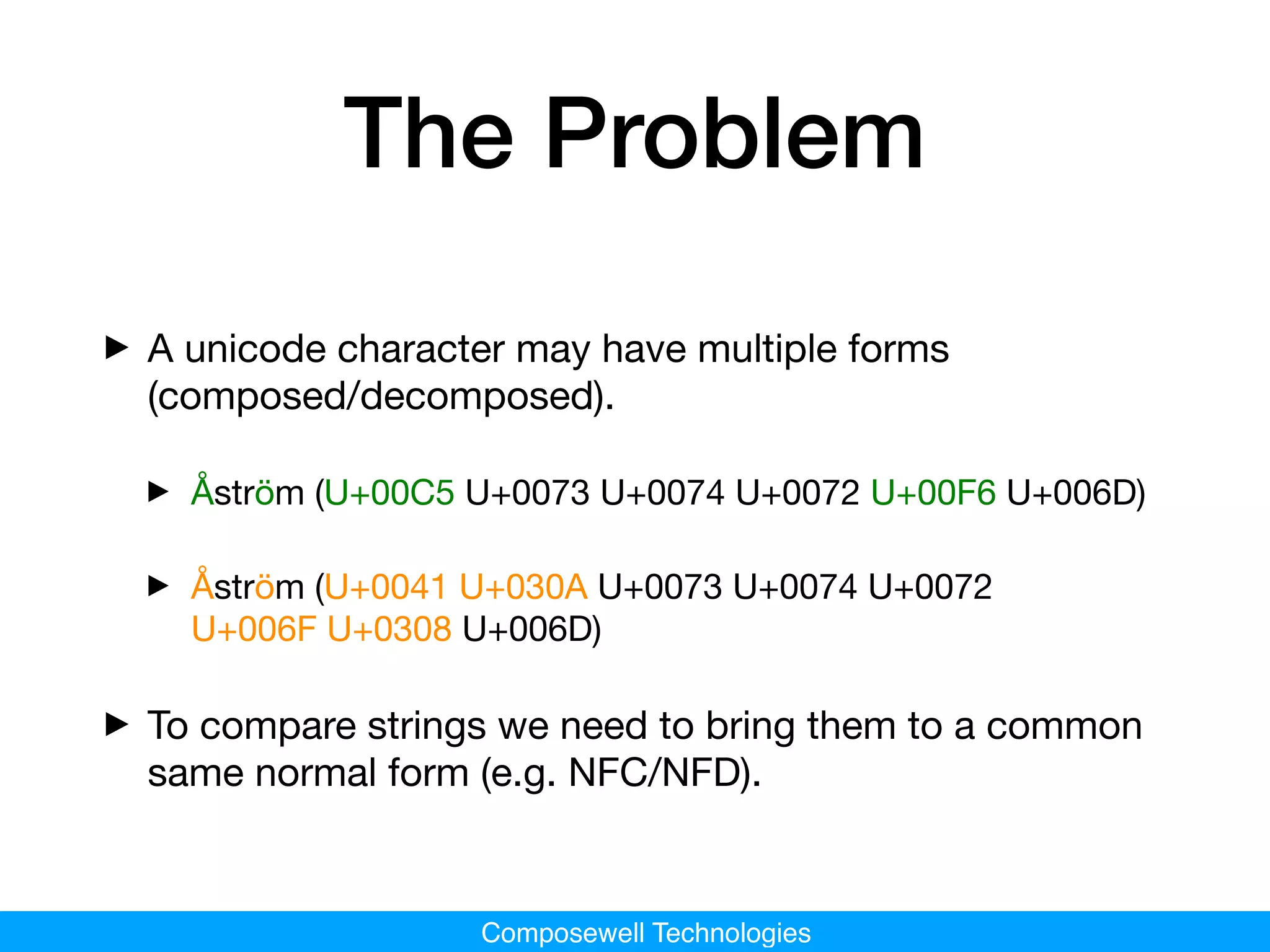 Composewell Technologies
The Problem
‣A unicode character may have multiple forms
(composed/decomposed).
‣ Åström (U+00C5 U+0073 U+0074 U+0072 U+00F6 U+006D) 

‣ Åström (U+0041 U+030A U+0073 U+0074 U+0072
U+006F U+0308 U+006D)

‣To compare strings we need to bring them to a common
same normal form (e.g. NFC/NFD).
 