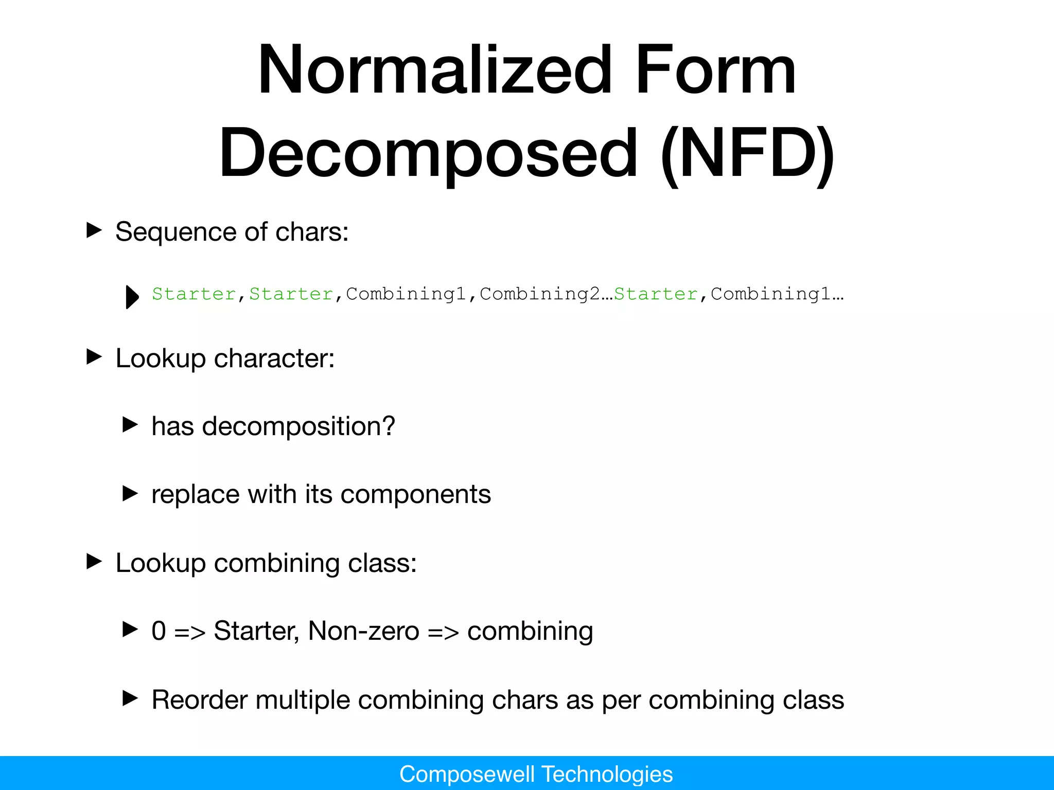Composewell Technologies
Normalized Form
Decomposed (NFD)
‣Sequence of chars: 

‣Starter,Starter,Combining1,Combining2…Starter,Combining1…
‣Lookup character:

‣has decomposition?

‣replace with its components

‣Lookup combining class:

‣0 => Starter, Non-zero => combining

‣Reorder multiple combining chars as per combining class
 
