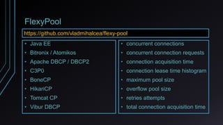 FlexyPool
• concurrent connections
• concurrent connection requests
• connection acquisition time
• connection lease time histogram
• maximum pool size
• overflow pool size
• retries attempts
• total connection acquisition time
• Java EE
• Bitronix / Atomikos
• Apache DBCP / DBCP2
• C3P0
• BoneCP
• HikariCP
• Tomcat CP
• Vibur DBCP
https://github.com/vladmihalcea/flexy-pool
 