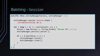 Batching - Session
doInJPA( this::entityManagerFactory, entityManager -> {
entityManager.unwrap( Session.class )
.setJdbcBatchSize( 10 );
for ( long i = 0; i < entityCount; ++i ) {
Person = new Person( i, String.format( "Person %d", i ) );
entityManager.persist( person );
if ( i % batchSize == 0 ) {
entityManager.flush();
entityManager.clear();
}
}
} );
 