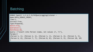 Batching
DEBUG [main]: n.t.d.l.SLF4JQueryLoggingListener –
Name:DATA_SOURCE_PROXY,
Time:1,
Success:True,
Type:Prepared,
Batch:True,
QuerySize:1,
BatchSize:10,
Query: ["insert into Person (name, id) values (?, ?)"],
Params:[
(Person 1, 1), (Person 2, 2), (Person 3, 3), (Person 4, 4), (Person 5, 5),
(Person 6, 6), (Person 7, 7), (Person 8, 8), (Person 9, 9), (Person 10, 10)
]
 