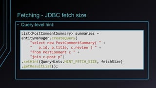 Fetching - JDBC fetch size
• Query-level hint:
List<PostCommentSummary> summaries =
entityManager.createQuery(
"select new PostCommentSummary( " +
" p.id, p.title, c.review ) " +
"from PostComment c " +
"join c.post p")
.setHint(QueryHints.HINT_FETCH_SIZE, fetchSize)
.getResultList();
 