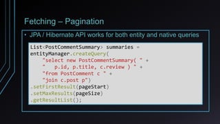 Fetching – Pagination
• JPA / Hibernate API works for both entity and native queries
List<PostCommentSummary> summaries =
entityManager.createQuery(
"select new PostCommentSummary( " +
" p.id, p.title, c.review ) " +
"from PostComment c " +
"join c.post p")
.setFirstResult(pageStart)
.setMaxResults(pageSize)
.getResultList();
 