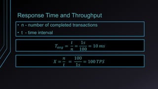 Response Time and Throughput
• n - number of completed transactions
• t - time interval
𝑇𝑎𝑣𝑔 =
𝑡
𝑛
=
1𝑠
100
= 10 𝑚𝑠
𝑋 =
𝑛
𝑡
=
100
1𝑠
= 100 𝑇𝑃𝑆
 