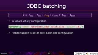 #DevoxxFR
<property name="hibernate.jdbc.batch_size" value="10"/>
• SessionFactory configuration
• Plan to support Session-level batch size configuration
𝑇 = 𝑡 𝑎𝑐𝑞 + 𝑡 𝑑𝑎𝑙 + 𝑡 𝑟𝑒𝑞 + 𝑡 𝑒𝑥𝑒𝑐 + 𝑡 𝑟𝑒𝑠 + 𝑡𝑖𝑑𝑙𝑒
 