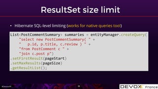 #DevoxxFR
• Hibernate SQL-level limiting (works for native queries too!)
List<PostCommentSummary> summaries = entityManager.createQuery(
"select new PostCommentSummary( " +
" p.id, p.title, c.review ) " +
"from PostComment c " +
"join c.post p")
.setFirstResult(pageStart)
.setMaxResults(pageSize)
.getResultList();
 
