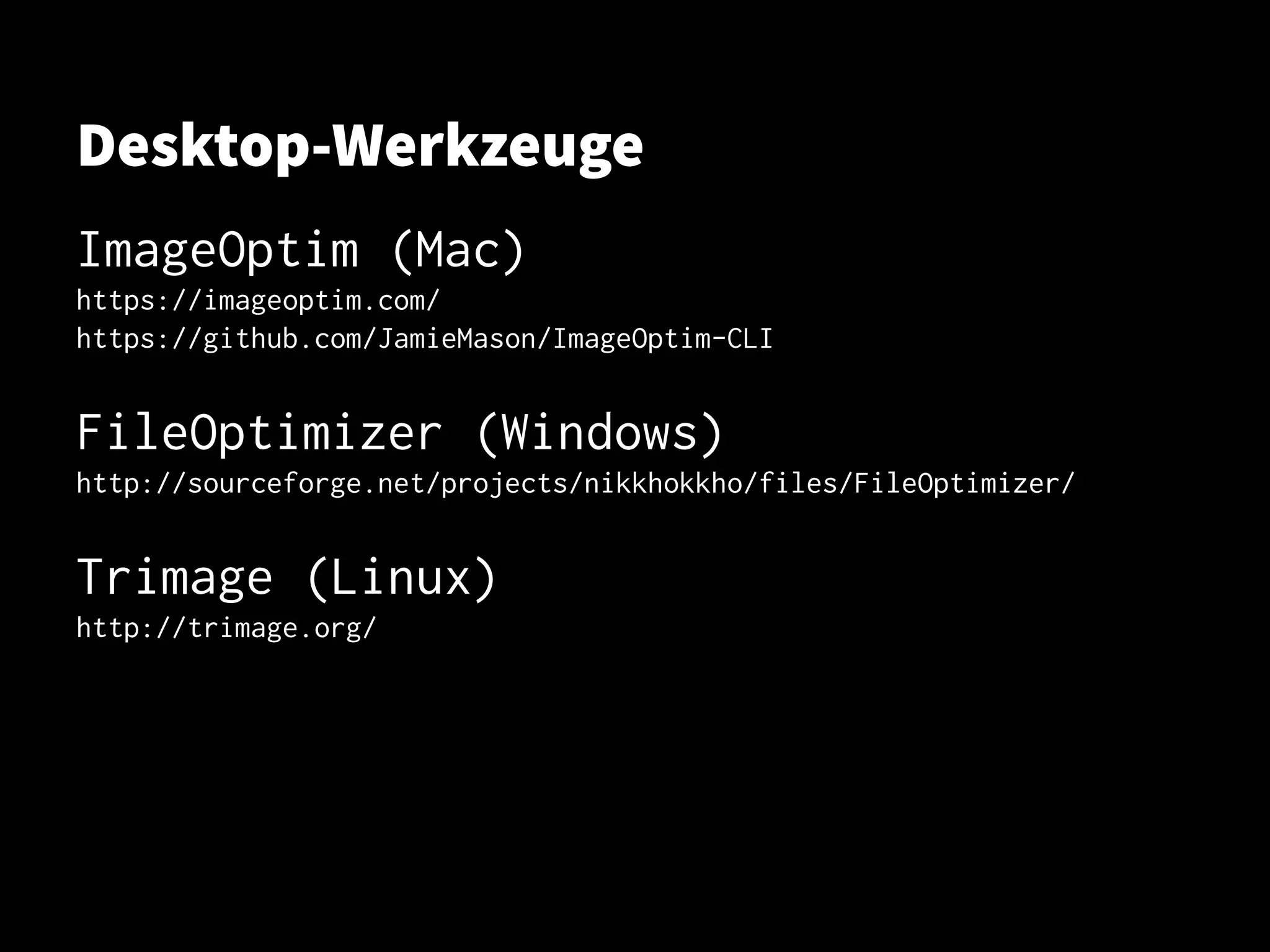 Desktop-Werkzeuge
ImageOptim (Mac)
https://imageoptim.com/https://imageoptim.com/
https://github.com/JamieMason/ImageOptim-CLIhttps://github.com/JamieMason/ImageOptim-CLI
FileOptimizer (Windows)FileOptimizer (Windows)
http://sourceforge.net/projects/nikkhokkho/files/FileOptimizer/http://sourceforge.net/projects/nikkhokkho/files/FileOptimizer/
Trimage (Linux)Trimage (Linux)
http://trimage.org/http://trimage.org/
 