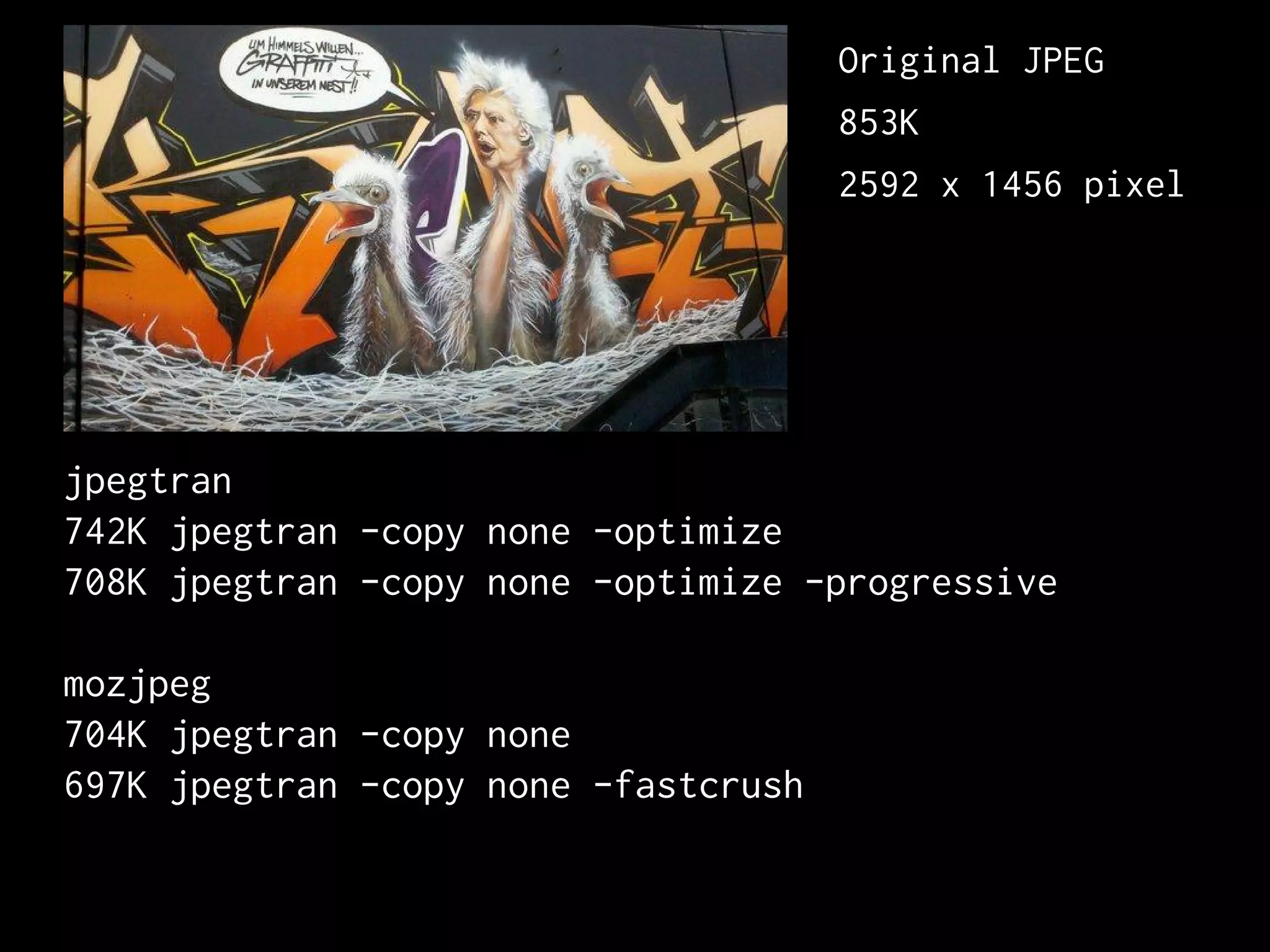 jpegtran
742K jpegtran -copy none -optimize
708K jpegtran -copy none -optimize -progressive
mozjpeg
704K jpegtran -copy none
697K jpegtran -copy none -fastcrush
Original JPEG
853K
2592 x 1456 pixel
 