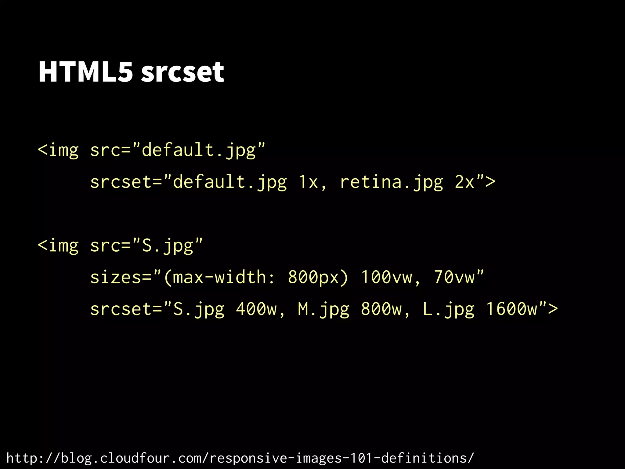HTML5 srcset
<img src="default.jpg"
srcset="default.jpg 1x, retina.jpg 2x">
<img src="S.jpg"
sizes="(max-width: 800px) 100vw, 70vw"
srcset="S.jpg 400w, M.jpg 800w, L.jpg 1600w">
http://blog.cloudfour.com/responsive-images-101-definitions/
 