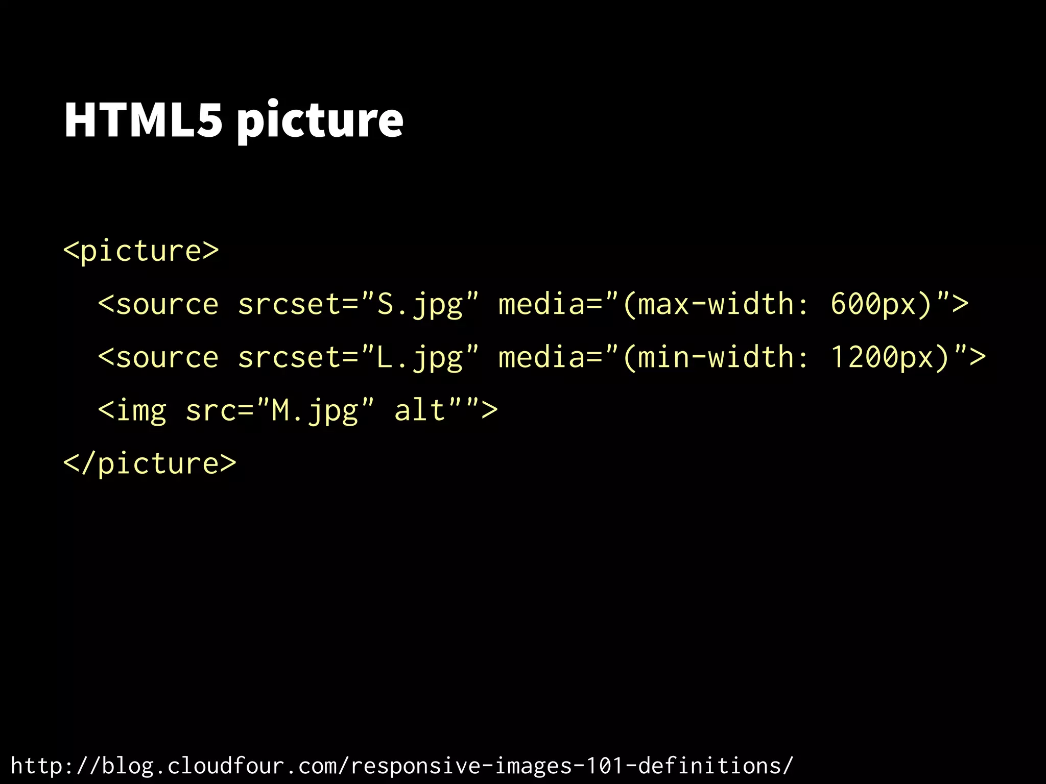 HTML5 picture
<picture>
<source srcset="S.jpg" media="(max-width: 600px)">
<source srcset="L.jpg" media="(min-width: 1200px)">
<img src="M.jpg" alt"">
</picture>
http://blog.cloudfour.com/responsive-images-101-definitions/
 