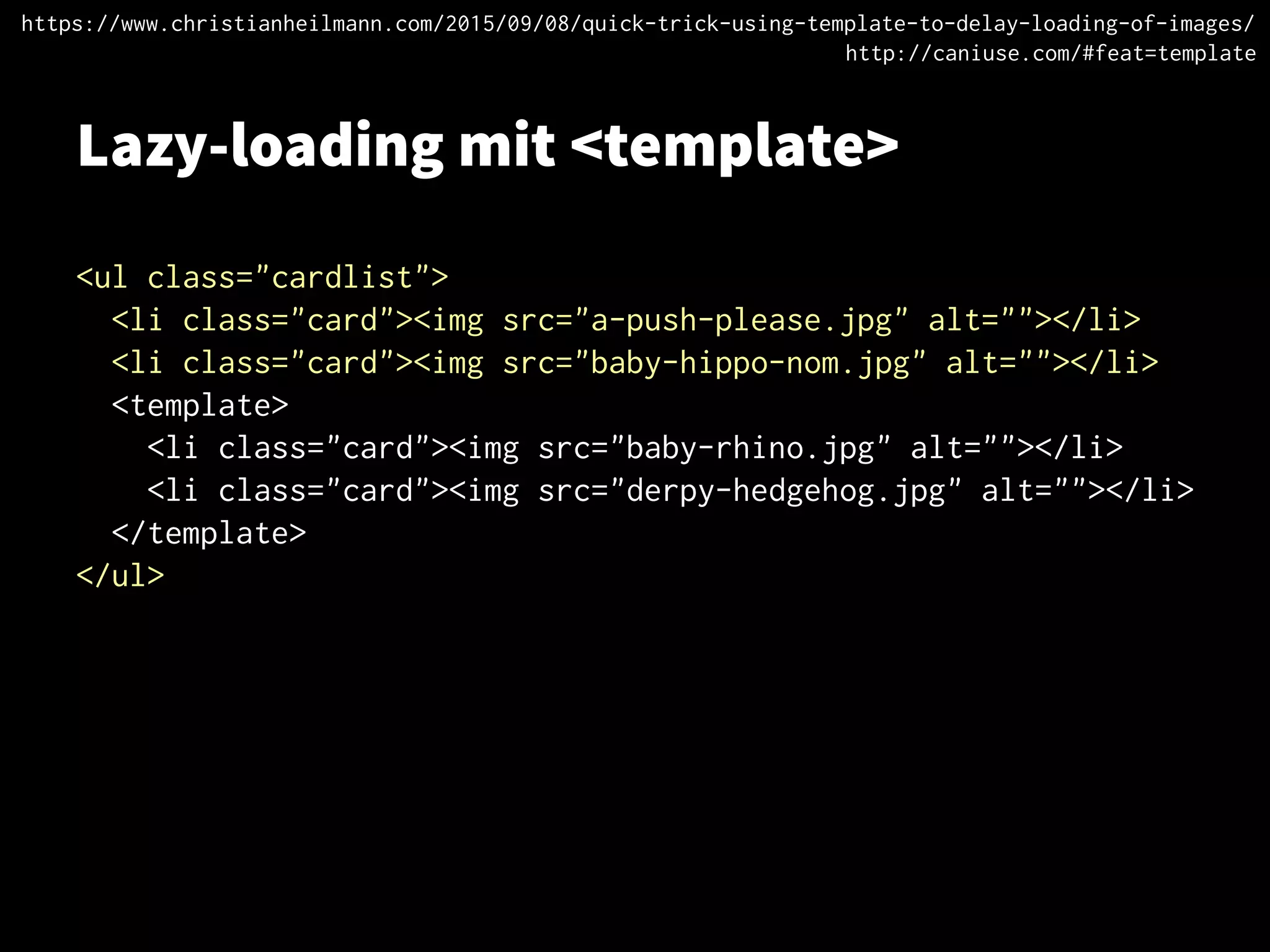 Lazy-loading mit <template>
<ul class="cardlist">
<li class="card"><img src="a-push-please.jpg" alt=""></li>
<li class="card"><img src="baby-hippo-nom.jpg" alt=""></li>
<template>
<li class="card"><img src="baby-rhino.jpg" alt=""></li>
<li class="card"><img src="derpy-hedgehog.jpg" alt=""></li>
</template>
</ul>
https://www.christianheilmann.com/2015/09/08/quick-trick-using-template-to-delay-loading-of-images/
http://caniuse.com/#feat=template
 