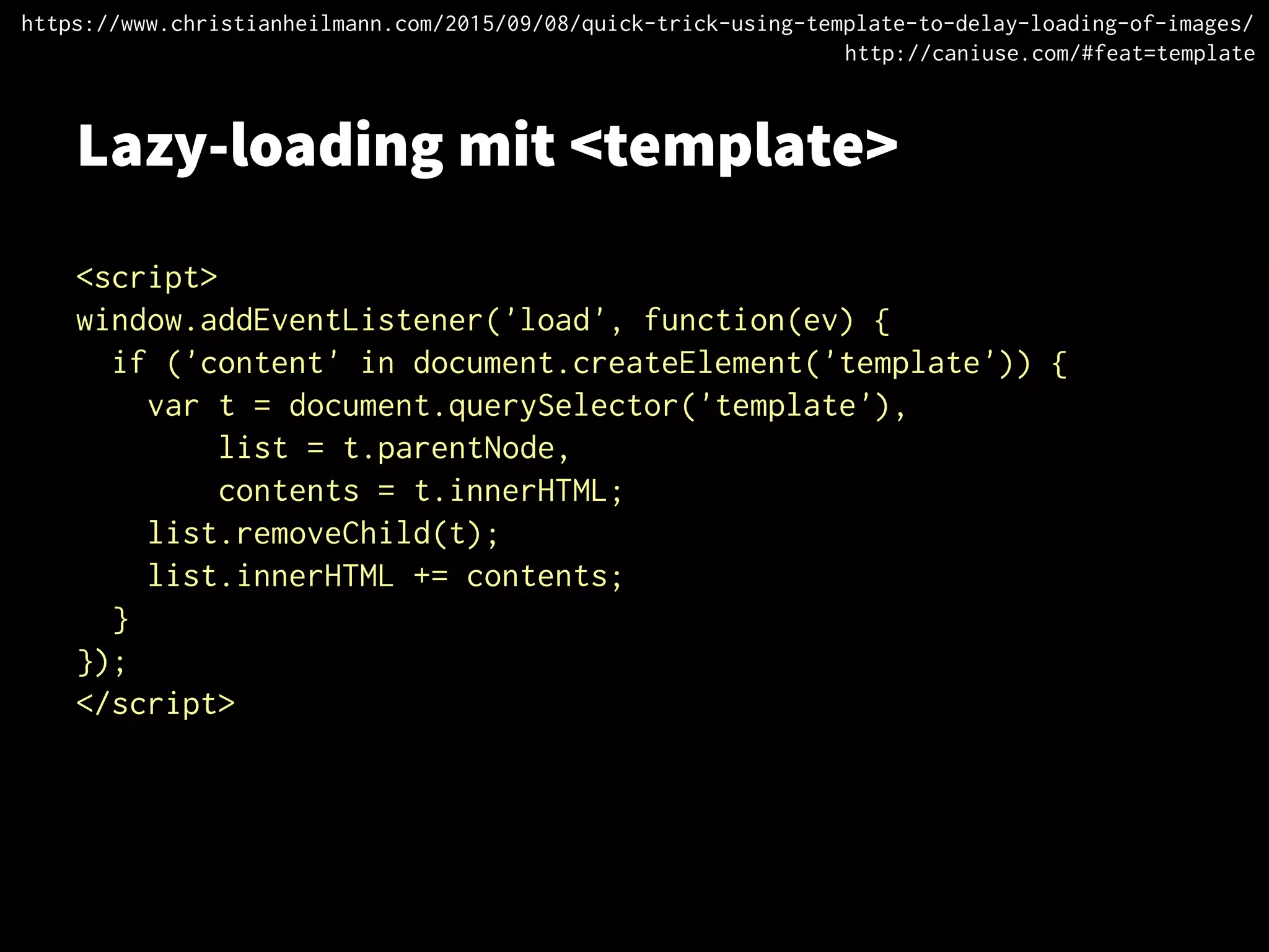 Lazy-loading mit <template>
<script>
window.addEventListener('load', function(ev) {
if ('content' in document.createElement('template')) {
var t = document.querySelector('template'),
list = t.parentNode,
contents = t.innerHTML;
list.removeChild(t);
list.innerHTML += contents;
}
});
</script>
https://www.christianheilmann.com/2015/09/08/quick-trick-using-template-to-delay-loading-of-images/
http://caniuse.com/#feat=template
 
