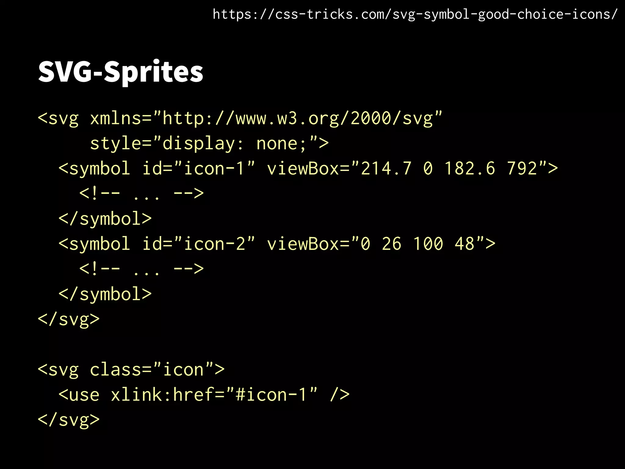 SVG-Sprites
<svg xmlns="http://www.w3.org/2000/svg"
style="display: none;">
<symbol id="icon-1" viewBox="214.7 0 182.6 792">
<!-- ... -->
</symbol>
<symbol id="icon-2" viewBox="0 26 100 48">
<!-- ... -->
</symbol>
</svg>
<svg class="icon">
<use xlink:href="#icon-1" />
</svg>
https://css-tricks.com/svg-symbol-good-choice-icons/
 