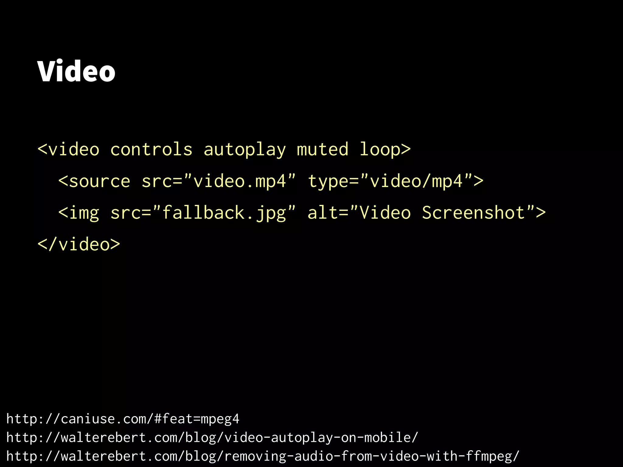 Video
<video controls autoplay muted loop>
<source src="video.mp4" type="video/mp4">
<img src="fallback.jpg" alt="Video Screenshot">
</video>
http://caniuse.com/#feat=mpeg4
http://walterebert.com/blog/video-autoplay-on-mobile/
http://walterebert.com/blog/removing-audio-from-video-with-ffmpeg/
 