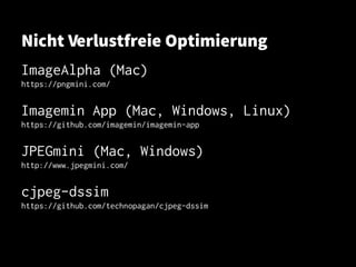 Nicht Verlustfreie Optimierung
ImageAlpha (Mac)
https://pngmini.com/https://pngmini.com/
Imagemin App (Mac, Windows, Linux)Imagemin App (Mac, Windows, Linux)
https://github.com/imagemin/imagemin-apphttps://github.com/imagemin/imagemin-app
JPEGmini (Mac, Windows)JPEGmini (Mac, Windows)
http://www.jpegmini.com/http://www.jpegmini.com/
cjpeg-dssimcjpeg-dssim
https://github.com/technopagan/cjpeg-dssimhttps://github.com/technopagan/cjpeg-dssim
 