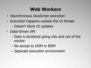 Web Workers,[object Object],Asynchronous JavaScript execution,[object Object],Execution happens outside the UI thread,[object Object],Doesn’t block UI updates,[object Object],Data-Driven API,[object Object],Data is serialized going into and out of the worker,[object Object],No access to DOM or BOM,[object Object],Separate execution environment,[object Object]