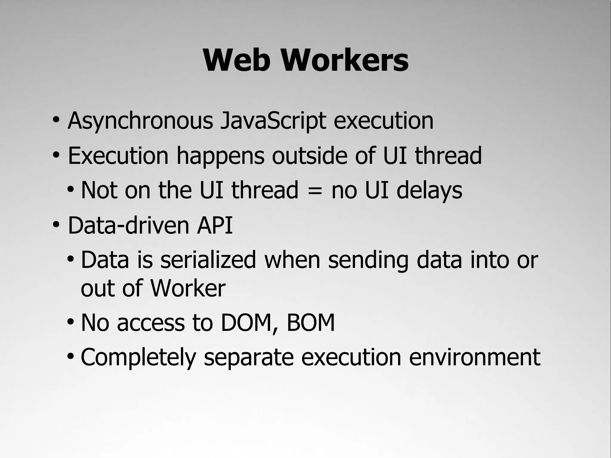 Web Workers ● Asynchronous JavaScript execution ● Execution happens outside of UI thread ● Not on the UI thread = no UI delays ● Data-driven API ● Data is serialized when sending data into or out of Worker ● No access to DOM, BOM ● Completely separate execution environment 