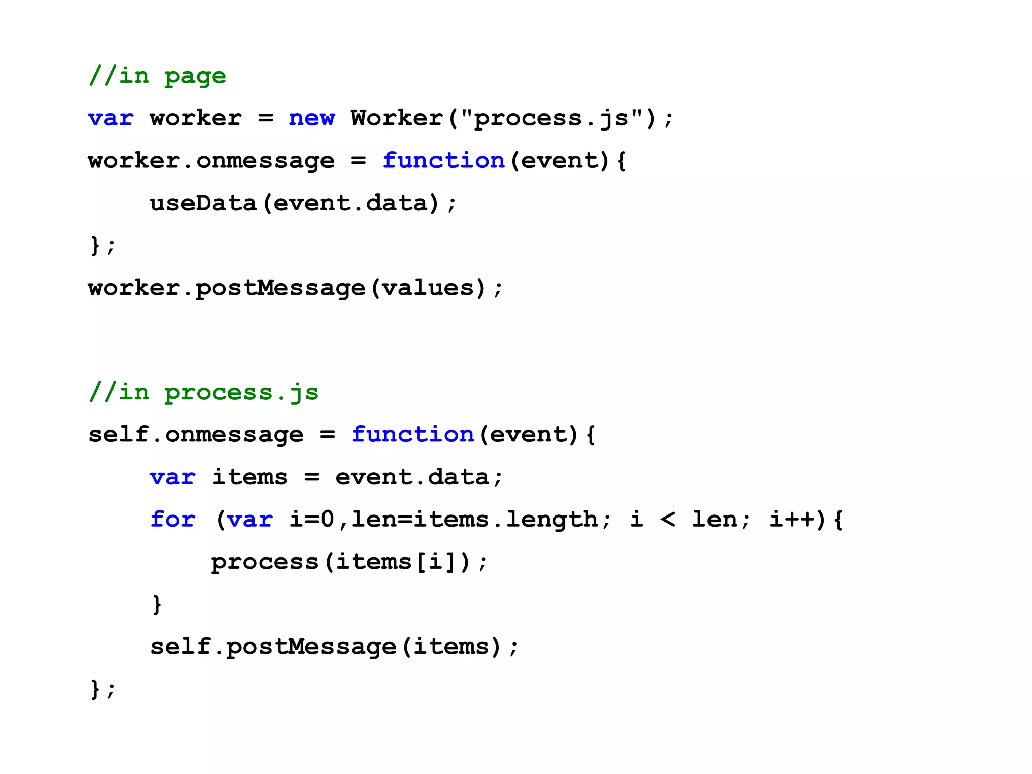 //in page var worker = new Worker("process.js"); worker.onmessage = function(event){ useData(event.data); }; worker.postMessage(values); //in process.js self.onmessage = function(event){ var items = event.data; for (var i=0,len=items.length; i < len; i++){ process(items[i]); } self.postMessage(items); }; 