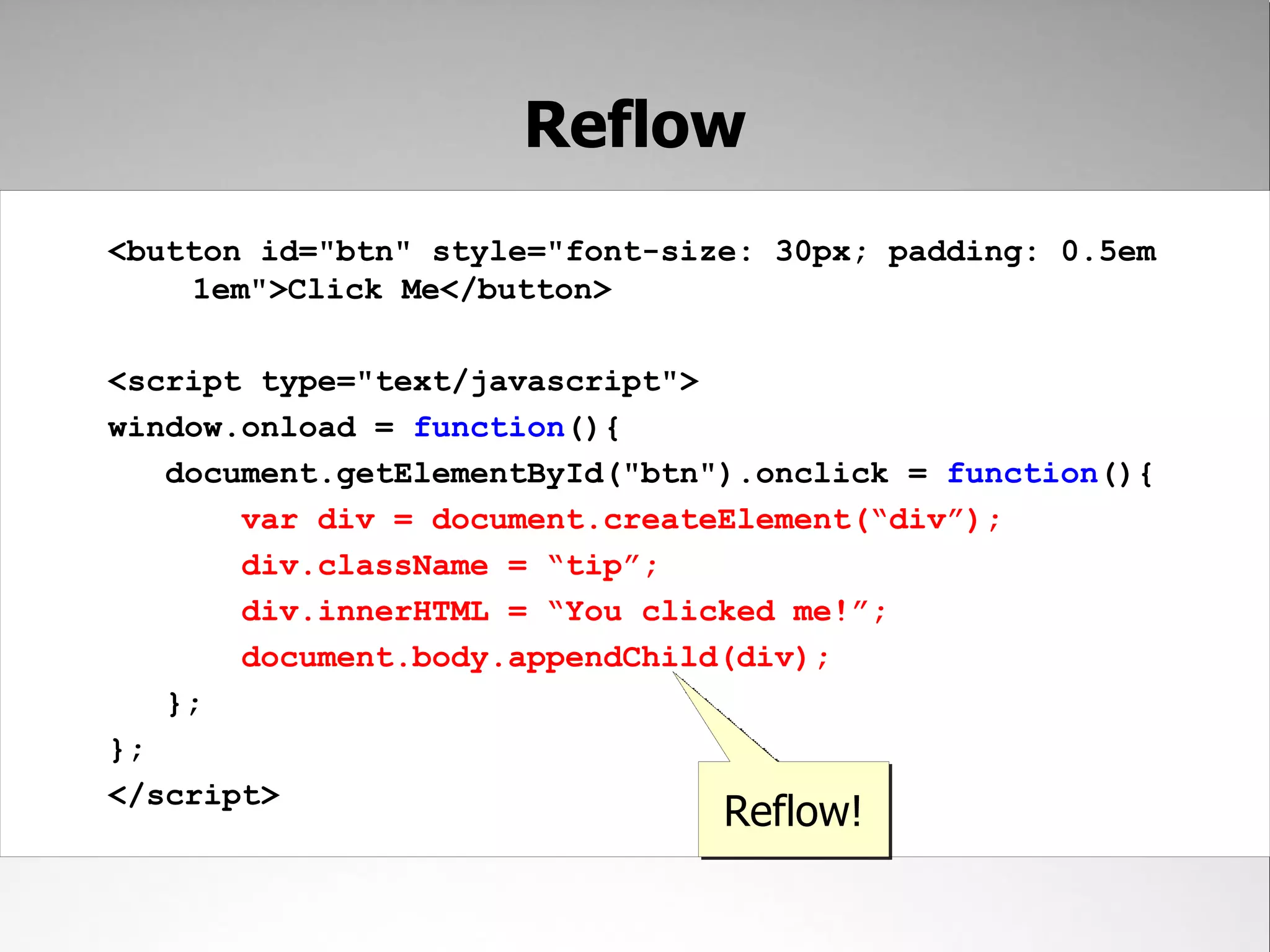Reflow <button id="btn" style="font-size: 30px; padding: 0.5em 1em">Click Me</button> <script type="text/javascript"> window.onload = function(){ document.getElementById("btn").onclick = function(){ var div = document.createElement(“div”); div.className = “tip”; div.innerHTML = “You clicked me!”; document.body.appendChild(div); }; }; </script> Reflow! 
