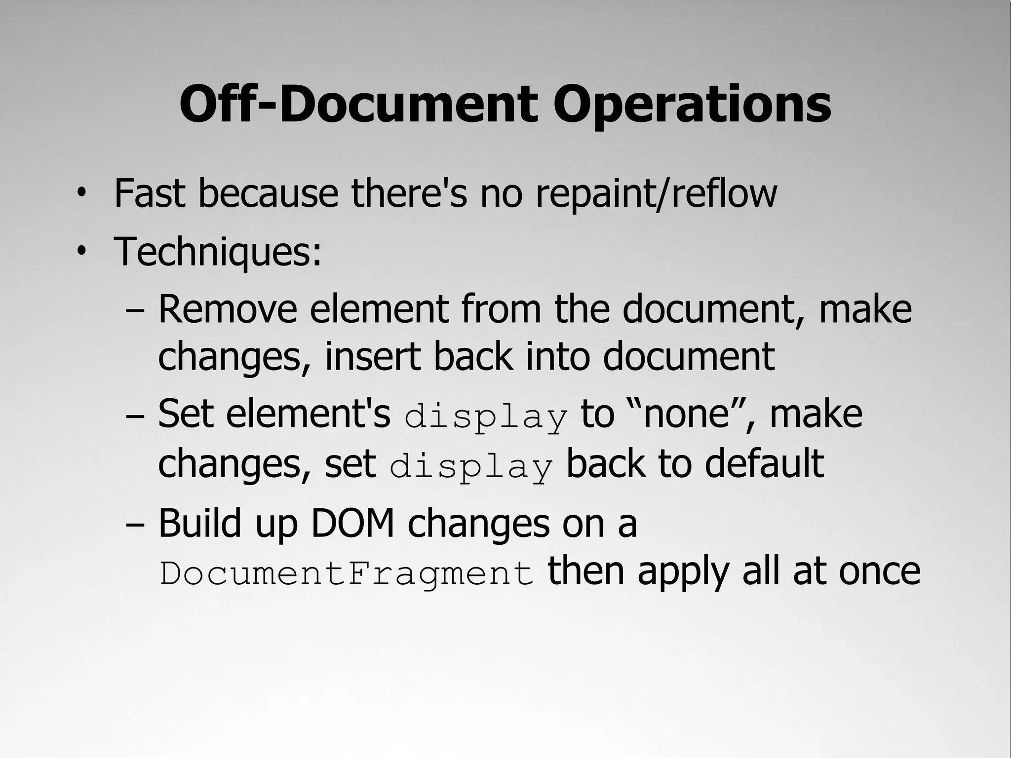 Off-Document Operations • Fast because there's no repaint/reflow • Techniques: – Remove element from the document, make changes, insert back into document – Set element's display to “none”, make changes, set display back to default – Build up DOM changes on a DocumentFragment then apply all at once 