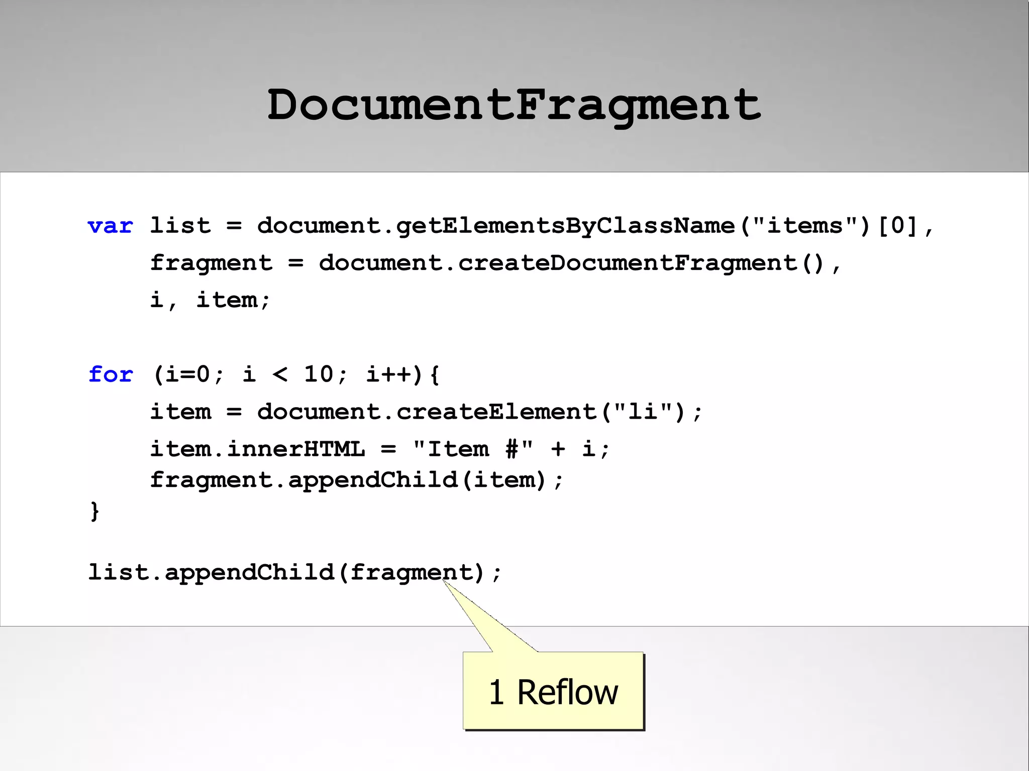 DocumentFragment var list = document.getElementsByClassName("items")[0], fragment = document.createDocumentFragment(), i, item; for (i=0; i < 10; i++){ item = document.createElement("li"); item.innerHTML = "Item #" + i; fragment.appendChild(item); } list.appendChild(fragment); 1 Reflow 