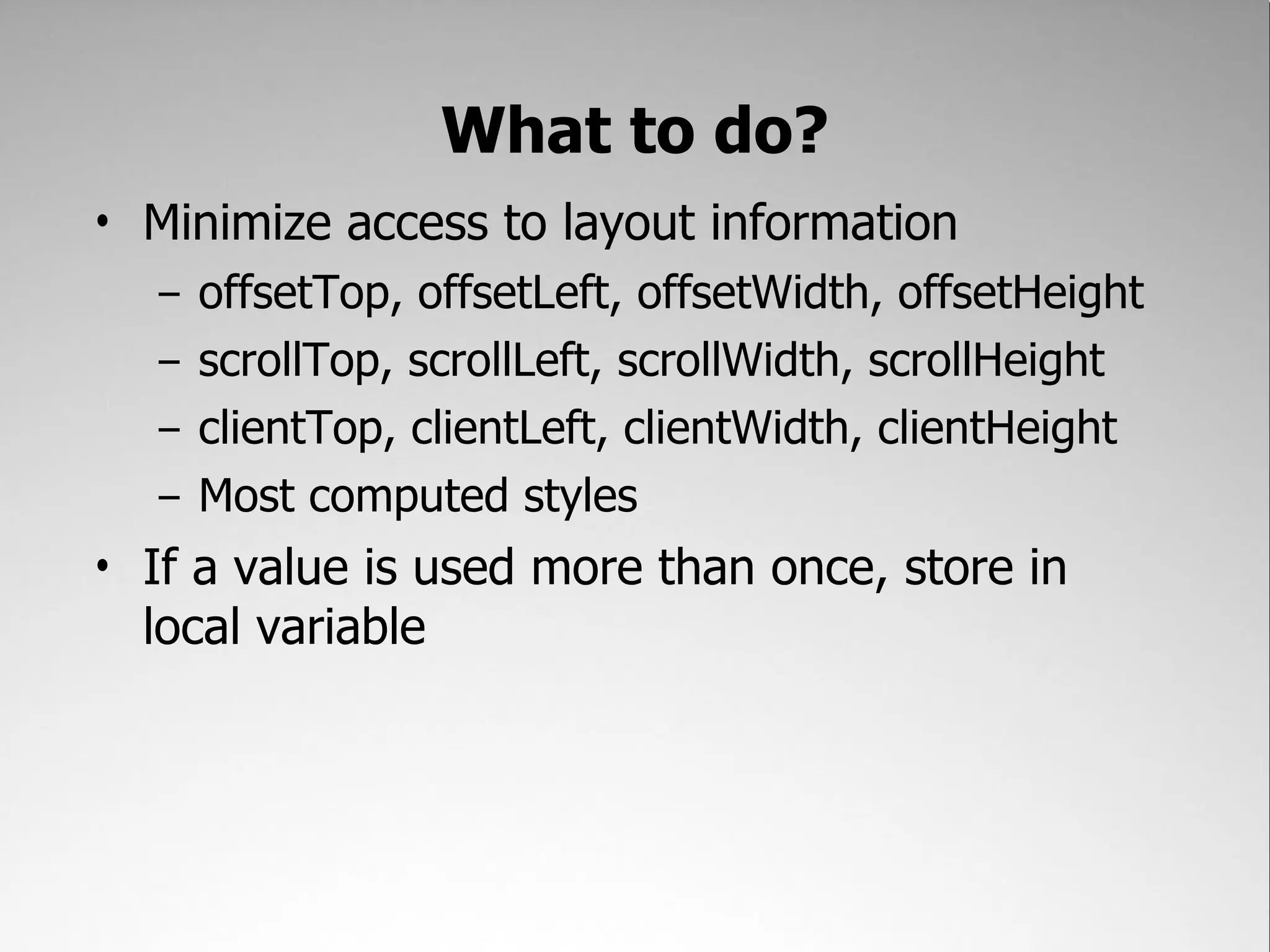 What to do? • Minimize access to layout information – offsetTop, offsetLeft, offsetWidth, offsetHeight – scrollTop, scrollLeft, scrollWidth, scrollHeight – clientTop, clientLeft, clientWidth, clientHeight – Most computed styles • If a value is used more than once, store in local variable 