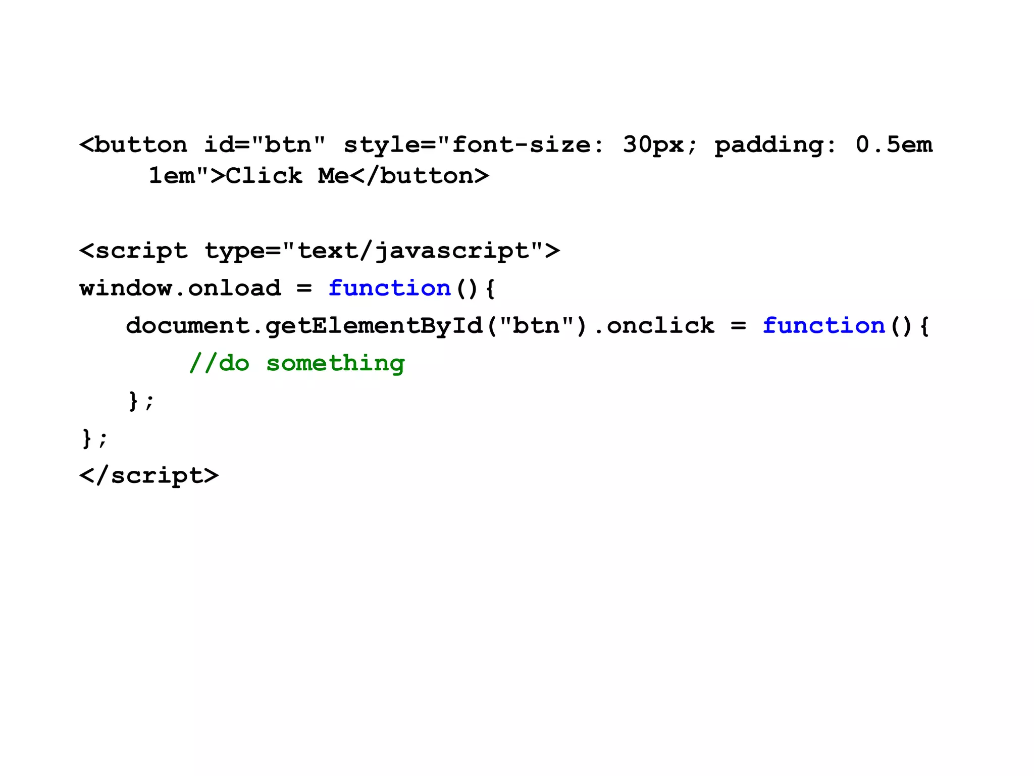 <button id="btn" style="font-size: 30px; padding: 0.5em 1em">Click Me</button> <script type="text/javascript"> window.onload = function(){ document.getElementById("btn").onclick = function(){ //do something }; }; </script> 