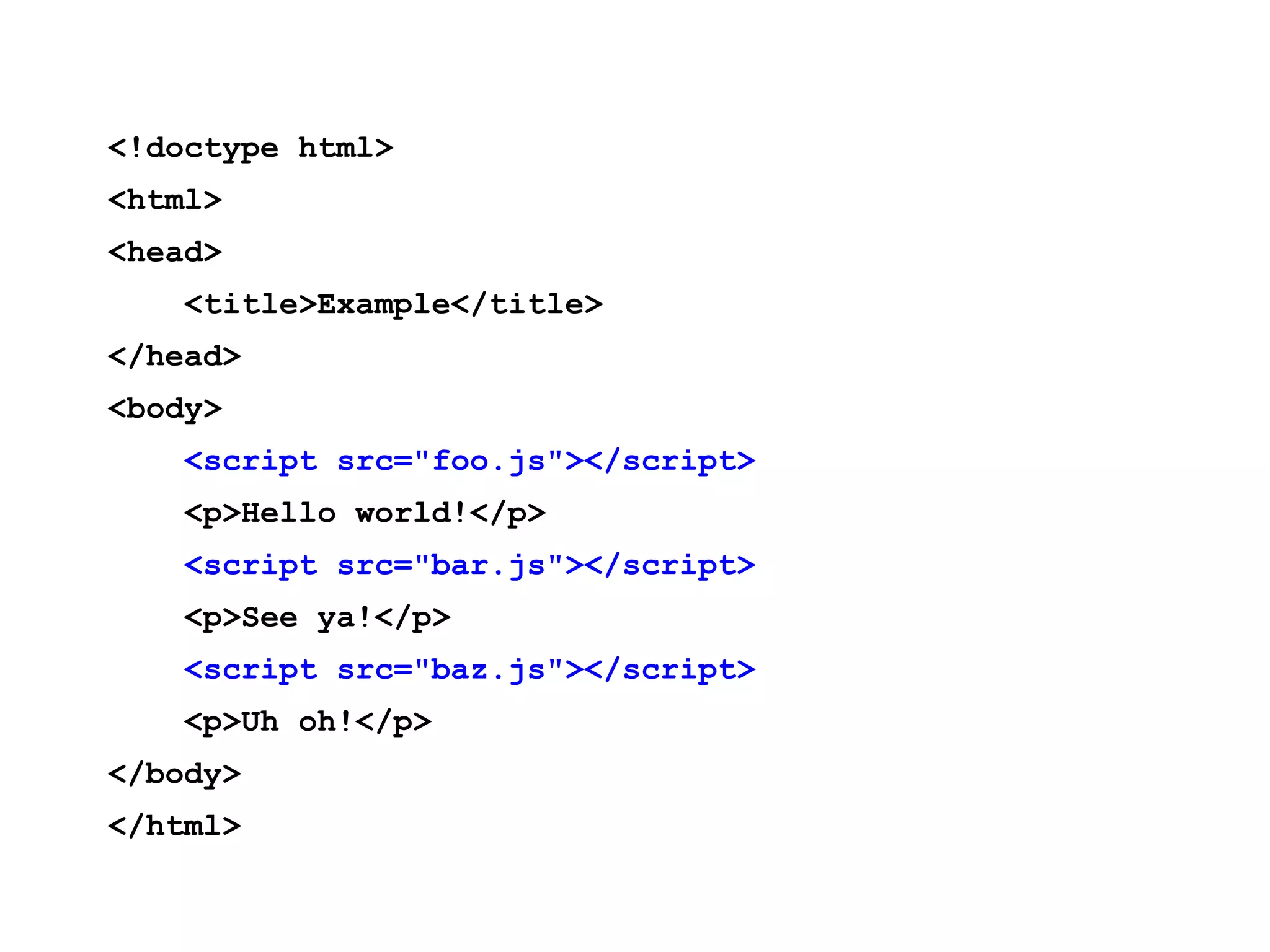 <!doctype html> <html> <head> <title>Example</title> </head> <body> <script src="foo.js"></script> <p>Hello world!</p> <script src="bar.js"></script> <p>See ya!</p> <script src="baz.js"></script> <p>Uh oh!</p> </body> </html> 