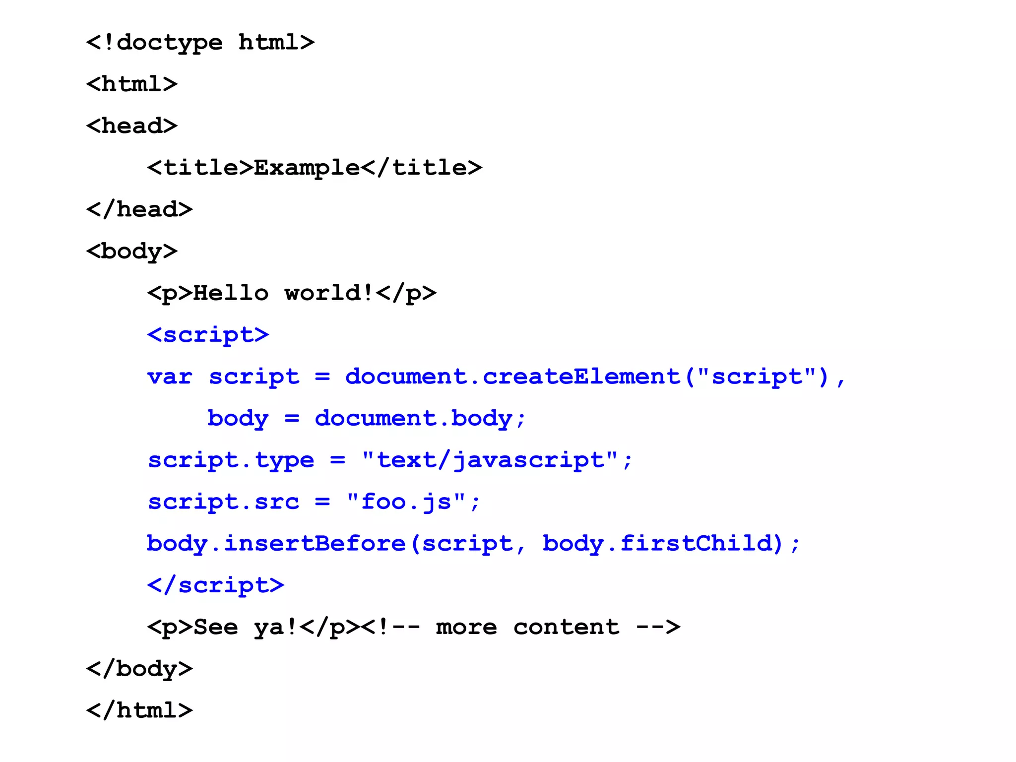 <!doctype html> <html> <head> <title>Example</title> </head> <body> <p>Hello world!</p> <script> var script = document.createElement("script"), body = document.body; script.type = "text/javascript"; script.src = "foo.js"; body.insertBefore(script, body.firstChild); </script> <p>See ya!</p><!-- more content --> </body> </html> 