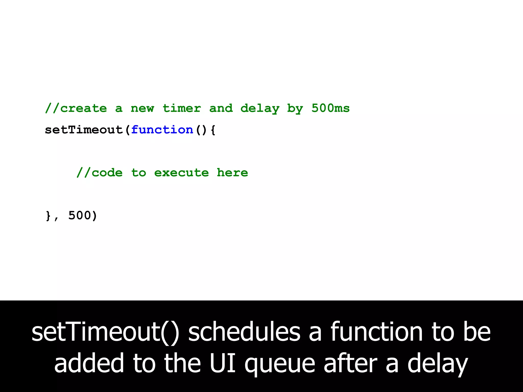 //create a new timer and delay by 500ms setTimeout(function(){ //code to execute here }, 500) setTimeout() schedules a function to be added to the UI queue after a delay 
