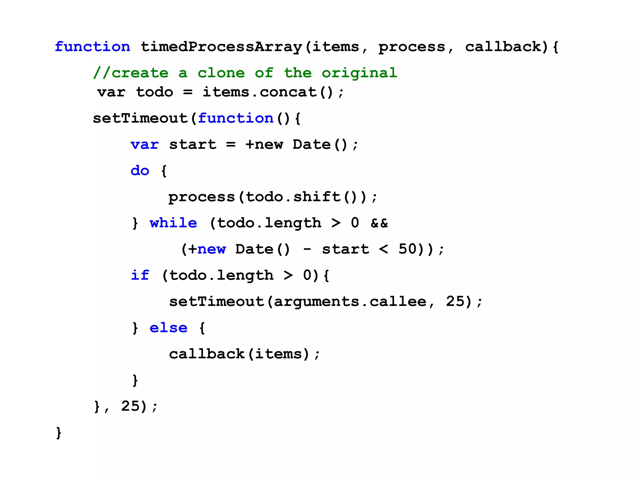 function timedProcessArray(items, process, callback){ //create a clone of the original var todo = items.concat(); setTimeout(function(){ var start = +new Date(); do { process(todo.shift()); } while (todo.length > 0 && (+new Date() - start < 50)); if (todo.length > 0){ setTimeout(arguments.callee, 25); } else { callback(items); } }, 25); } 