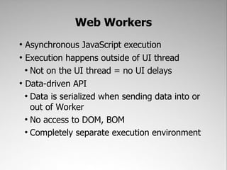 Web Workers
●
  Asynchronous JavaScript execution
●
  Execution happens outside of UI thread
  ●
    Not on the UI thread = no UI delays
●
  Data-driven API
  ●
    Data is serialized when sending data into or
    out of Worker
  ●
    No access to DOM, BOM
  ●
    Completely separate execution environment
 
