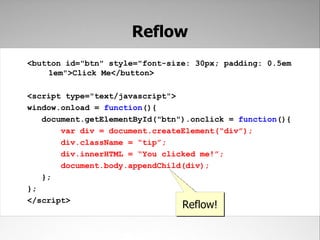 Reflow
<button id="btn" style="font-size: 30px; padding: 0.5em
    1em">Click Me</button>

<script type="text/javascript">
window.onload = function(){
   document.getElementById("btn").onclick = function(){
       var div = document.createElement(“div”);
       div.className = “tip”;
       div.innerHTML = “You clicked me!”;
       document.body.appendChild(div);
   };
};
</script>
                                Reflow!
 