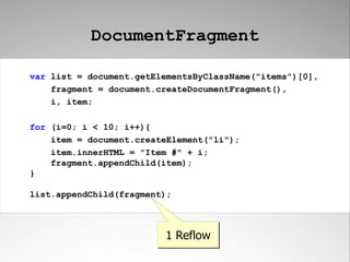 DocumentFragment

var list = document.getElementsByClassName("items")[0],
    fragment = document.createDocumentFragment(),
    i, item;

for (i=0; i < 10; i++){
    item = document.createElement("li");
    item.innerHTML = "Item #" + i;
    fragment.appendChild(item);
}

list.appendChild(fragment);



                         1 Reflow
 