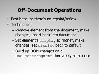 Off-Document Operations
• Fast because there's no repaint/reflow
• Techniques:
   – Remove element from the document, make
     changes, insert back into document
   – Set element's display to “none”, make
     changes, set display back to default
   – Build up DOM changes on a
     DocumentFragment then apply all at once
 