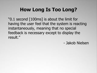 How Long Is Too Long?
“0.1 second [100ms] is about the limit for
having the user feel that the system is reacting
instantaneously, meaning that no special
feedback is necessary except to display the
result.”
                                  - Jakob Nielsen
 