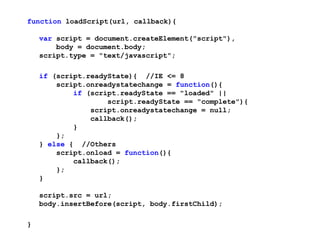 function loadScript(url, callback){

    var script = document.createElement("script"),
        body = document.body;
    script.type = "text/javascript";

    if (script.readyState){ //IE <= 8
        script.onreadystatechange = function(){
            if (script.readyState == "loaded" ||
                    script.readyState == "complete"){
                script.onreadystatechange = null;
                callback();
            }
        };
    } else { //Others
        script.onload = function(){
            callback();
        };
    }

    script.src = url;
    body.insertBefore(script, body.firstChild);

}
 
