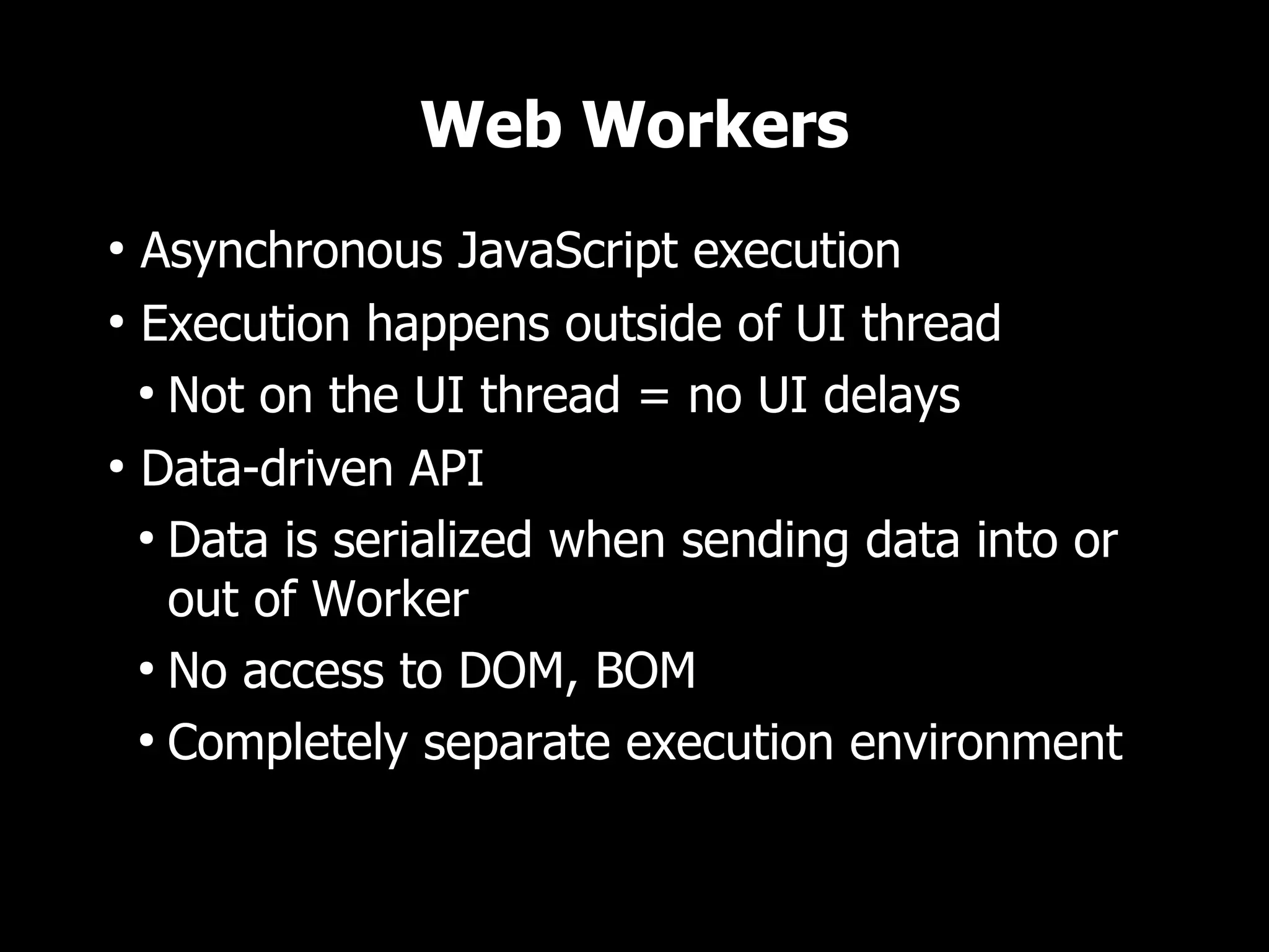 Web Workers
●
  Asynchronous JavaScript execution
●
  Execution happens outside of UI thread
  ●
    Not on the UI thread = no UI delays
●
  Data-driven API
  ●
    Data is serialized when sending data into or
    out of Worker
  ●
    No access to DOM, BOM
  ●
    Completely separate execution environment
 