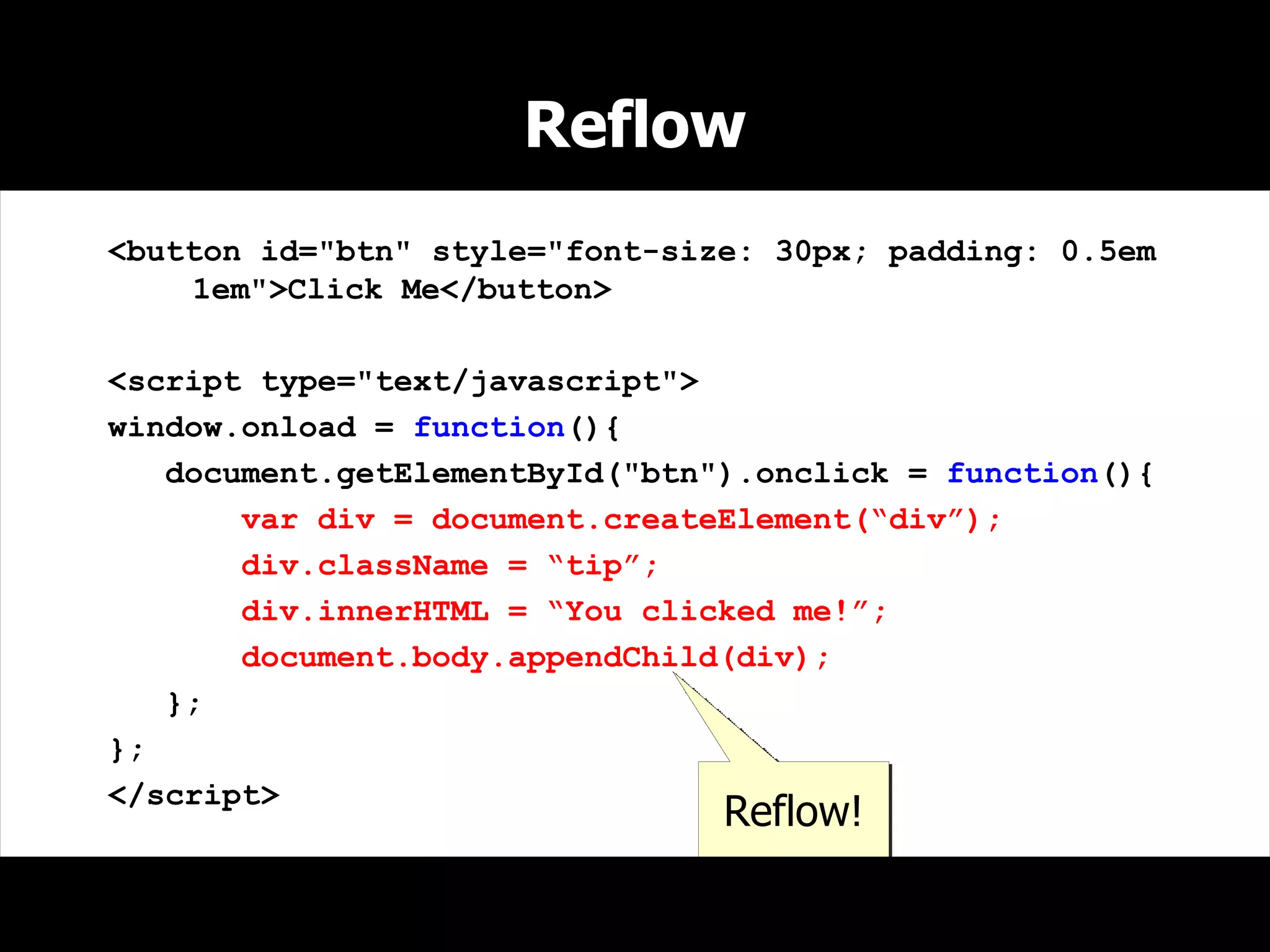 Reflow
<button id="btn" style="font-size: 30px; padding: 0.5em
    1em">Click Me</button>

<script type="text/javascript">
window.onload = function(){
   document.getElementById("btn").onclick = function(){
       var div = document.createElement(“div”);
       div.className = “tip”;
       div.innerHTML = “You clicked me!”;
       document.body.appendChild(div);
   };
};
</script>
                                Reflow!
 
