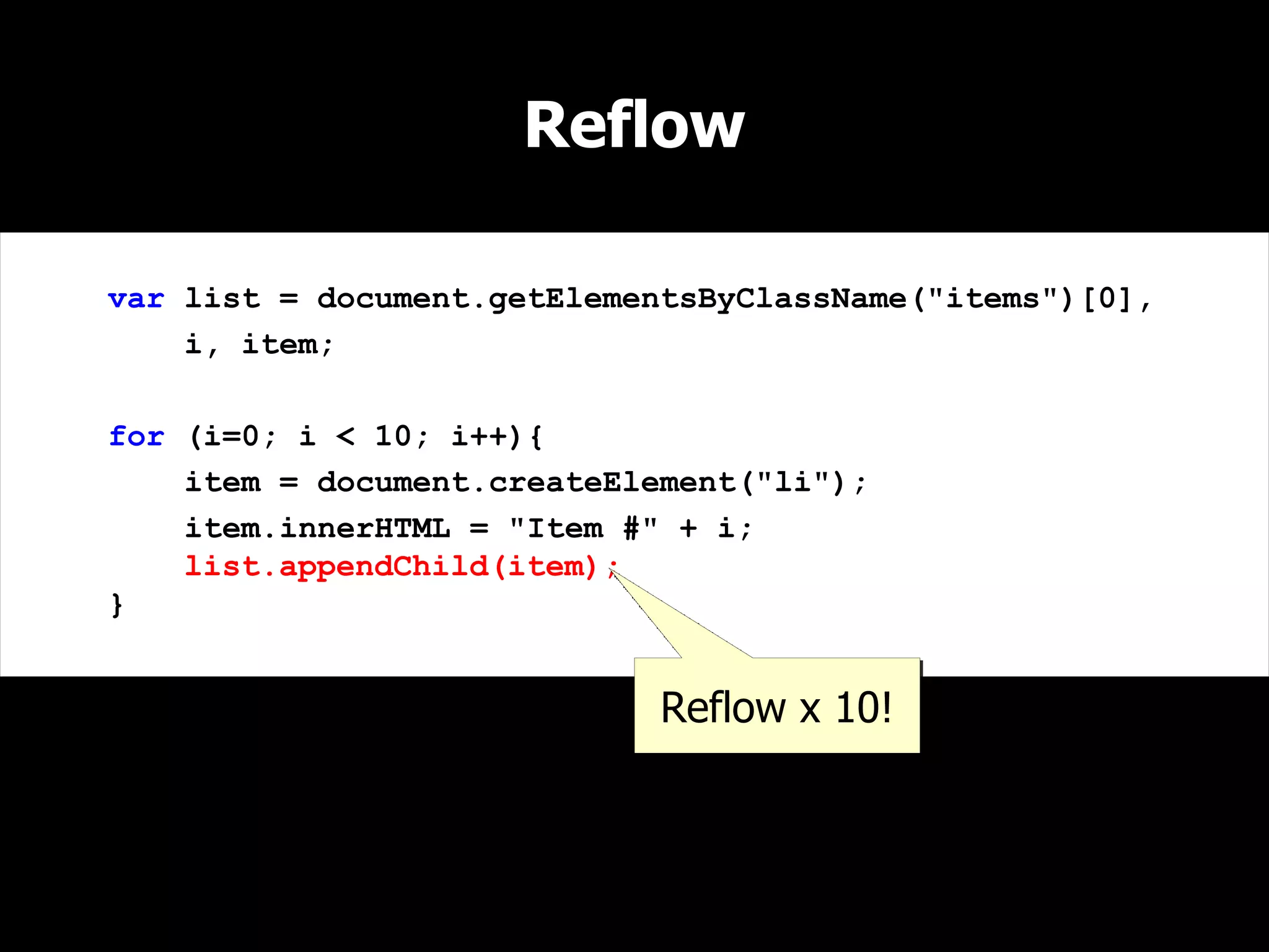 Reflow

var list = document.getElementsByClassName("items")[0],
    i, item;

for (i=0; i < 10; i++){
    item = document.createElement("li");
    item.innerHTML = "Item #" + i;
    list.appendChild(item);
}


                             Reflow x 10!
 